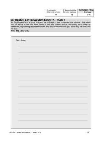 INGLÉS – NIVEL INTERMEDIO – JUNIO 2010 13
EXPRESIÓN E INTERACCIÓN ESCRITA - TASK 1
An English penfriend is going to spend her holidays in your hometown this summer. She asked
you for advice in her last letter. Write to her and include advice concerning such things as
timetables, sightseeing recommendations and any information that you think may be useful for
her stay.
Write 110-120 words.
Dear Susan,
_____________________________________________________________________
_____________________________________________________________________
_____________________________________________________________________
_____________________________________________________________________
_____________________________________________________________________
_____________________________________________________________________
_____________________________________________________________________
_____________________________________________________________________
_____________________________________________________________________
_____________________________________________________________________
_____________________________________________________________________
_____________________________________________________________________
_____________________________________________________________________
_____________________________________________________________________
A) Adecuación
Coherencia, cohesión
B) Riqueza lingüística
Corrección lingüística
PUNTUACIÓN TOTAL
de la tarea
/ 4 / 6 / 10
 