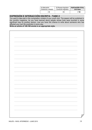 INGLÉS – NIVEL INTERMEDIO – JUNIO 2010 14
EXPRESIÓN E INTERACCIÓN ESCRITA - TASK 2
You want to take part in the composition contest of your youth club. The papers will be published in
the monthly magazine. As you have learned about people whose lives were touched in some
significant way by another person, now you have the chance to write about someone who has
affected your own life positively in some way.
Write an article of 140-160 words in an appropriate style.
____________________________________________________________________
____________________________________________________________________
____________________________________________________________________
____________________________________________________________________
____________________________________________________________________
____________________________________________________________________
____________________________________________________________________
____________________________________________________________________
____________________________________________________________________
____________________________________________________________________
____________________________________________________________________
____________________________________________________________________
____________________________________________________________________
____________________________________________________________________
____________________________________________________________________
____________________________________________________________________
____________________________________________________________________
____________________________________________________________________
A) Adecuación
Coherencia, cohesión
B) Riqueza lingüística
Corrección lingüística
PUNTUACIÓN TOTAL
de la tarea
/ 4 / 6 / 10
 