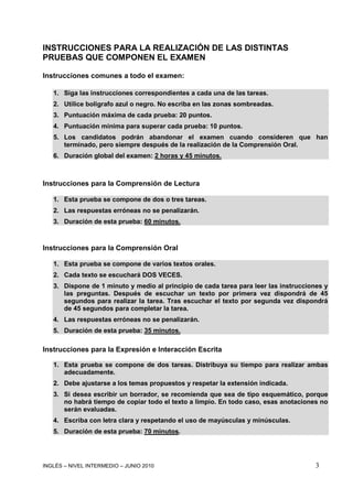 INGLÉS – NIVEL INTERMEDIO – JUNIO 2010 3
INSTRUCCIONES PARA LA REALIZACIÓN DE LAS DISTINTAS
PRUEBAS QUE COMPONEN EL EXAMEN
Instrucciones comunes a todo el examen:
1. Siga las instrucciones correspondientes a cada una de las tareas.
2. Utilice bolígrafo azul o negro. No escriba en las zonas sombreadas.
3. Puntuación máxima de cada prueba: 20 puntos.
4. Puntuación mínima para superar cada prueba: 10 puntos.
5. Los candidatos podrán abandonar el examen cuando consideren que han
terminado, pero siempre después de la realización de la Comprensión Oral.
6. Duración global del examen: 2 horas y 45 minutos.
Instrucciones para la Comprensión de Lectura
1. Esta prueba se compone de dos o tres tareas.
2. Las respuestas erróneas no se penalizarán.
3. Duración de esta prueba: 60 minutos.
Instrucciones para la Comprensión Oral
1. Esta prueba se compone de varios textos orales.
2. Cada texto se escuchará DOS VECES.
3. Dispone de 1 minuto y medio al principio de cada tarea para leer las instrucciones y
las preguntas. Después de escuchar un texto por primera vez dispondrá de 45
segundos para realizar la tarea. Tras escuchar el texto por segunda vez dispondrá
de 45 segundos para completar la tarea.
4. Las respuestas erróneas no se penalizarán.
5. Duración de esta prueba: 35 minutos.
Instrucciones para la Expresión e Interacción Escrita
1. Esta prueba se compone de dos tareas. Distribuya su tiempo para realizar ambas
adecuadamente.
2. Debe ajustarse a los temas propuestos y respetar la extensión indicada.
3. Si desea escribir un borrador, se recomienda que sea de tipo esquemático, porque
no habrá tiempo de copiar todo el texto a limpio. En todo caso, esas anotaciones no
serán evaluadas.
4. Escriba con letra clara y respetando el uso de mayúsculas y minúsculas.
5. Duración de esta prueba: 70 minutos.
 