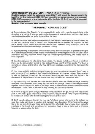 INGLÉS – NIVEL INTERMEDIO – JUNIO 2010 4
COMPRENSIÓN DE LECTURA - TASK 1 (1 x 7 = 7 marks)
Read the text and match the statements below (1 to 7) with one of the 8 paragraphs in the
text (A to H). One statement DOES NOT correspond to any paragraphs and one paragraph
DOES NOT correspond to any statements. Write the letter (A, B, C, etc.) of the paragraph
in the space provided.
Question 0 has been done as an example.
THE PERFECT COTTAGE GUEST
A. Some cottages, like Sawatzky’s, are accessible by water only, meaning guests have to be
picked up at a marina. If you say you're going to appear at a certain time, be there; don't leave
your hosts waiting while you go for dinner or tour the town.
B. Rather than have your hosts rummage through their home for extra fleece jackets or make a trip
to town for a particular brand of suntan lotion, be prepared for the weather, the bugs and the area
you're visiting. If you require special sunscreen or insect repellent bring it with you, and if the
temperature tends to plummet at night, pack extra clothing.
C. If you're planning on staying for a meal or more, bring a dish like lasagna or goodies for the grill.
In all probability your hosts will be able to accommodate it in the fridge or freezer and use it as an
alternative. You may also think if there might be something they're missing, like bottled water or
fresh vegetables.
D. John Sawatzky and his wife, Irene, have a cabin. The couple invited good friends to join them
there, but the conversation turned to how cottage life just wasn't for their guests. "For them to
come to our cottage and to tell us why they didn't want a cottage...we didn't invite them again for
years."
E. Your hosts probably go to their cottage to relax, so be a low-maintenance guest. "I don't want to
cater to people, it's my weekend, too," says Linda Wiseman, who owns a cottage. "Company has
to take out food and drinks from the refrigerator when they want them, put their dishes in the
dishwasher. If they're here for a meal, they should help in the kitchen, before and after."
F. If you're looking for a vacation with maid service, go to a hotel, not a friend's cottage. Clean up
after pets, use coasters for drinks, keep tidy, and throw out garbage. Guests of Elda Reppin tossed
cigarette butts on the ground, which is not only a mess to clean but also a fire hazard in the middle
of the woods. "I didn't want to tell them to stop smoking, so I picked up the butts."
G. If you're a regular guest and your host has some projects on the go, roll up your sleeves and
pitch in. "We had a guest who built us some new stairs," says Caldwell. " The couple will definitely
be invited back and we offer them the cottage for a week of their own."
H. Don't expect a planned itinerary for your trip. "We have friends who come to the cottage, but
what they really want to do is vacation and sightsee," says Sawatzky. If there's something you'd
like to do, go for it. Invite your hosts along, but don't be offended it they turn you down; caring for
a cottage is hard work and sometimes, fun excursions have to take a back seat to chopping
firewood or waterproofing the deck.
 