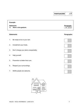 INGLÉS – NIVEL INTERMEDIO – JUNIO 2010 5
Example:
Statement: Paragraph:
0. Have a nice gesture. C
Statements: Paragraphs:
1. Be ready to be on your own.
2. Compliment your hosts.
3. Don’t change your plans unexpectedly.
4. Help yourself.
5. Prevention is better than cure.
6. Respect your surroundings.
7. Skillful people are welcome.
PUNTUACIÓN / 7
 