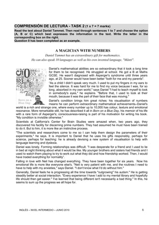 INGLÉS – NIVEL INTERMEDIO – JUNIO 2010 6
COMPRENSIÓN DE LECTURA - TASK 2 (1 x 7 = 7 marks)
Read the text about Daniel Tammet. Then read through sentences 1 to 7 and choose the option
(A, B or C) which best expresses the information in the text. Write the letter in the
corresponding box on the right.
Question 0 has been completed as an example.
A MAGICIAN WITH NUMBERS
Daniel Tammet has an extraordinary gift for mathematics.
He can also speak 10 languages as well as his own invented language, "Mänti".
Daniel’s mathematical abilities are so extraordinary that it took a long time
for them to be recognised. He struggled at school. He got a B at Maths
GCSE. He wasn't diagnosed with Asperger's syndrome until three years
ago, at 25. Sooner would have been better "both for me and my parents".
“As a child I didn't speak very much. I used to put my fingers in my ears to
feel the silence. It was hard for me to find my voice because I was, for so
long, absorbed in my own world," says Daniel "I had to teach myself to look
in somebody's eyes," he explains. "Before that, I used to look at their
mouth, because it was the part of their face that was moving."
Daniel's condition brings him great riches: his visualisation of numbers
means he can perform extraordinary mathematical achievements. Daniel's
world is a rich and strange one, where every number up to 10,000 has colour, texture and emotional
resonance. More remarkable still, he has described it all in Born on a Blue Day, his memoir of his life
with a rare form of Asperger's; consciousness-raising is part of his motivation for writing his book.
"My condition is invisible otherwise."
Scientists at California's Center for Brain Studies were amazed when, two years ago, they
discovered his facility for discerning prime numbers. They had assumed he must have been trained
to do it. But to him, it is more like an instinctive process.
"The scientists and researchers come to me so I can help them design the parameters of their
experiments," he says. It is important to Daniel that he uses his gifts responsibly, perhaps for
science, perhaps for teaching: he is already devising a new system of visualisation to help with
language learning and dyslexia.
Daniel was lonely. Forming relationships was difficult. "I was desperate for a friend and I used to lie
in bed at night thinking about what it would be like. My younger brothers and sisters had friends and I
used to watch them playing to try to work out what they did and how friendship worked. Then, I would
have traded everything for normality”.
Falling in love with Neil has changed everything. They have been together for six years. Now his
emotional life is more like everyone else's. "Neil is very patient with me, and the routines I need to
have to help with my anxieties," says Daniel. "I don't know what I'd do without him."
Generally, Daniel feels he is progressing all the time towards "outgrowing" his autism." He is getting
steadily better at social interaction. "Every experience I have I add to my mental library and hopefully
life should then get easier." I've learned that being different isn't necessarily a bad thing." In this, he
seems to sum up the progress we all hope for.
 