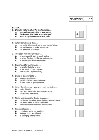 INGLÉS – NIVEL INTERMEDIO – JUNIO 2010 7
Example:
0. Daniel’s natural talent for mathematics …
A was acknowledged three years ago.
BB took some time to be acknowledged.
C was recognised when he was born.
1. When Daniel was a child, …
A he couldn’t hear and had to read people’s lips.
B he had to learn to make eye contact.
C he was quite extroverted.
2. The book Born on a Blue Day …
A is a remarkable way to teach Maths.
B is about Daniel’s rich family background.
C is meant to increase awareness.
3. Daniel’s gift for mathematics …
A is a natural ability to him.
B is the result of long practice.
C has required expert training.
4. Daniel is determined to …
A become a scientist.
B get into the teaching profession.
C put his talent to good purpose.
5. When Daniel was very young he really wanted to …
A make friends.
B play with his brother and sister’s friends.
C understand his friends.
6. Neil is so important for Daniel because …
A he doesn’t complain about Daniel’s special needs.
B he was a friend from his childhood.
C they have similar interests and routines.
7. In general Daniel ...
A complains about his condition.
B feels proud to be different.
C is changing for the better.
PUNTUACIÓN / 7
 