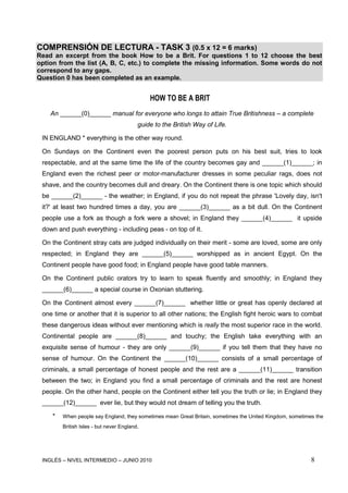 INGLÉS – NIVEL INTERMEDIO – JUNIO 2010 8
COMPRENSIÓN DE LECTURA - TASK 3 (0.5 x 12 = 6 marks)
Read an excerpt from the book How to be a Brit. For questions 1 to 12 choose the best
option from the list (A, B, C, etc.) to complete the missing information. Some words do not
correspond to any gaps.
Question 0 has been completed as an example.
HOW TO BE A BRIT
An ______(0)______ manual for everyone who longs to attain True Britishness – a complete
guide to the British Way of Life.
IN ENGLAND * everything is the other way round.
On Sundays on the Continent even the poorest person puts on his best suit, tries to look
respectable, and at the same time the life of the country becomes gay and ______(1)______; in
England even the richest peer or motor-manufacturer dresses in some peculiar rags, does not
shave, and the country becomes dull and dreary. On the Continent there is one topic which should
be ______(2)______ - the weather; in England, if you do not repeat the phrase 'Lovely day, isn't
it?' at least two hundred times a day, you are ______(3)______ as a bit dull. On the Continent
people use a fork as though a fork were a shovel; in England they ______(4)______ it upside
down and push everything - including peas - on top of it.
On the Continent stray cats are judged individually on their merit - some are loved, some are only
respected; in England they are ______(5)______ worshipped as in ancient Egypt. On the
Continent people have good food; in England people have good table manners.
On the Continent public orators try to learn to speak fluently and smoothly; in England they
______(6)______ a special course in Oxonian stuttering.
On the Continent almost every ______(7)______ whether little or great has openly declared at
one time or another that it is superior to all other nations; the English fight heroic wars to combat
these dangerous ideas without ever mentioning which is really the most superior race in the world.
Continental people are ______(8)______ and touchy; the English take everything with an
exquisite sense of humour - they are only ______(9)______ if you tell them that they have no
sense of humour. On the Continent the ______(10)______ consists of a small percentage of
criminals, a small percentage of honest people and the rest are a ______(11)______ transition
between the two; in England you find a small percentage of criminals and the rest are honest
people. On the other hand, people on the Continent either tell you the truth or lie; in England they
______(12)______ ever lie, but they would not dream of telling you the truth.
* When people say England, they sometimes mean Great Britain, sometimes the United Kingdom, sometimes the
British Isles - but never England.
 