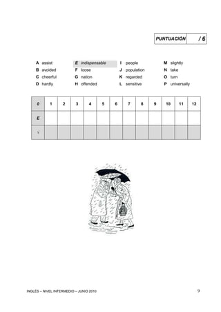 INGLÉS – NIVEL INTERMEDIO – JUNIO 2010 9
PUNTUACIÓN / 6
A assist E indispensable I people M slightly
B avoided F loose J population N take
C cheerful G nation K regarded O turn
D hardly H offended L sensitive P universally
0 1 2 3 4 5 6 7 8 9 10 11 12
E
√
 