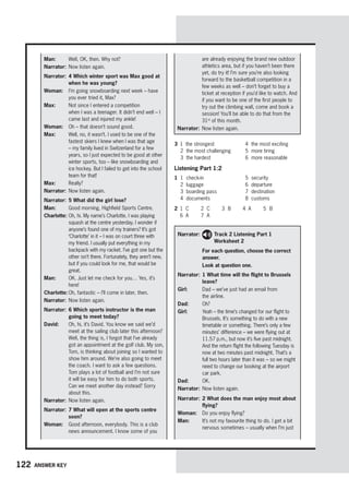 122 Answer key
Man:	 Well, OK, then. Why not?
Narrator:	Now listen again.
Narrator:	
4 Which winter sport was Max good at
when he was young?
Woman:	 
I’m going snowboarding next week – have
you ever tried it, Max?
Max:	 
Not since I entered a competition
when I was a teenager. It didn’t end well – I
came last and injured my ankle!
Woman:	 Oh – that doesn’t sound good.
Max:	 
Well, no, it wasn’t. I used to be one of the
fastest skiers I knew when I was that age
– my family lived in Switzerland for a few
years, so I just expected to be good at other
winter sports, too – like snowboarding and
ice hockey. But I failed to get into the school
team for that!
Max:	 Really?
Narrator:	Now listen again.
Narrator:	5 What did the girl lose?
Man:	 Good morning, Highfield Sports Centre.
Charlotte:	
Oh, hi. My name’s Charlotte. I was playing
squash at the centre yesterday. I wonder if
anyone’s found one of my trainers? It’s got
‘Charlotte’ in it – I was on court three with
my friend. I usually put everything in my
backpack with my racket. I’ve got one but the
other isn’t there. Fortunately, they aren’t new,
but if you could look for me, that would be
great.
Man:	 
OK. Just let me check for you… Yes, it’s
here!
Charlotte:	Oh, fantastic – I’ll come in later, then.
Narrator:	Now listen again.
Narrator:	
6 Which sports instructor is the man
going to meet today?
David:	 
Oh, hi, it’s David. You know we said we’d
meet at the sailing club later this afternoon?
Well, the thing is, I forgot that I’ve already
got an appointment at the golf club. My son,
Tom, is thinking about joining so I wanted to
show him around. We’re also going to meet
the coach. I want to ask a few questions.
Tom plays a lot of football and I’m not sure
it will be easy for him to do both sports.
Can we meet another day instead? Sorry
about this.
Narrator:	Now listen again.
Narrator:	
7 What will open at the sports centre
soon?
Woman:	 
Good afternoon, everybody. This is a club
news announcement. I know some of you
are already enjoying the brand new outdoor
athletics area, but if you haven’t been there
yet, do try it! I’m sure you’re also looking
forward to the basketball competition in a
few weeks as well – don’t forget to buy a
ticket at reception if you’d like to watch. And
if you want to be one of the first people to
try out the climbing wall, come and book a
session! You’ll be able to do that from the
31st
of this month.
Narrator:	Now listen again.
Narrator: 
Track 2 Listening Part 1
Worksheet 2
	
For each question, choose the correct
answer.
	 Look at question one.
Narrator:	
1 What time will the flight to Brussels
leave?
Girl:	 
Dad – we’ve just had an email from
the airline.
Dad:	 Oh?
Girl:	 
Yeah – the time’s changed for our flight to
Brussels. It’s something to do with a new
timetable or something. There’s only a few
minutes’ difference – we were flying out at
11.57 p.m., but now it’s five past midnight.
And the return flight the following Tuesday is
now at two minutes past midnight. That’s a
full two hours later than it was – so we might
need to change our booking at the airport
car park.
Dad:	 OK.
Narrator:	Now listen again.
Narrator:	
2 What does the man enjoy most about
flying?
Woman:	 Do you enjoy flying?
Man:	 
It’s not my favourite thing to do. I get a bit
nervous sometimes – usually when I’m just
3	 1	 the strongest
	 2	 the most challenging
	 3	 the hardest
	 4	 the most exciting
	 5	 more tiring
	 6	 more reasonable
Listening Part 1:2
1	 1	check-in
	 2	luggage
	 3	 boarding pass
	 4	documents
	 5	security
	 6	departure
	 7	destination
	 8	customs
2	 1	C	 2	C	 3	B	 4	A	 5	B
	 6	A	 7	A
 