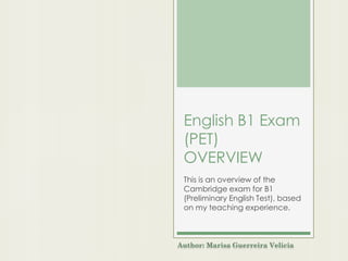 English B1 Exam
(PET)
OVERVIEW
This is an overview of the
Cambridge exam for B1
(Preliminary English Test), based
on my teaching experience.
Author: Marisa Guerreira Velicia
 