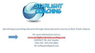 Specializing in providing education through online interactive courses on Real- Estate subjects.
For more information visit us:
www.starlightrealestatecoaching.com
CONTACT: Mr. Arif Haydar
CELL NO: 843-330-2864
ID: arifhaydar@gmail.com
 