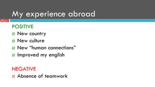 My experience abroad
POSITIVE
þ  New country
þ  New culture
þ  New “human connections”
þ  Improved my english
NEGATIVE
þ  Absence of teamwork
 