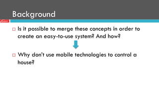 Background
¨  Is it possible to merge these concepts in order to
create an easy-to-use system? And how?
¨  Why don’t use mobile technologies to control a
house?
 