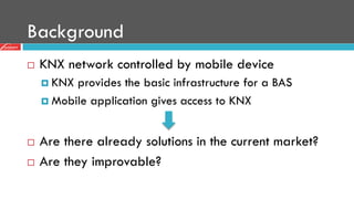 Background
¨  KNX network controlled by mobile device
¤  KNX provides the basic infrastructure for a BAS
¤  Mobile application gives access to KNX
¨  Are there already solutions in the current market?
¨  Are they improvable?
 