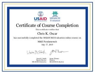  
  
  
  
  
  
  
  
  
  
  
  
  
  
  
  
  
  
  
  
  
  
     
  
  
Certificate of Course Completion
This certificate verifies that
has successfully completed the MEASURE Evaluation online course on
Jason B. Smith
Deputy Director
MEASURE Evaluation
James Thomas
Director
MEASURE Evaluation
Chris K. Oscar
M&E Fundamentals
July 17, 2015
Powered by TCPDF (www.tcpdf.org)
 