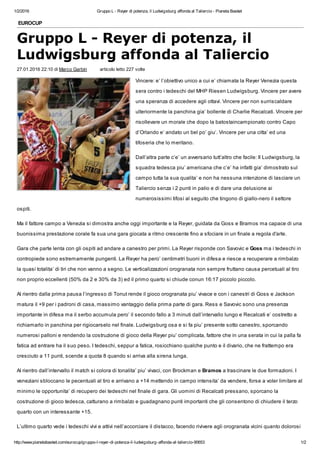 1/2/2016 Gruppo L - Reyer di potenza, il Ludwigsburg affonda al Taliercio - Pianeta Basket
http://www.pianetabasket.com/eurocup/gruppo-l-reyer-di-potenza-il-ludwigsburg-affonda-al-taliercio-90653 1/2
EUROCUP
Gruppo L - Reyer di potenza, il
Ludwigsburg affonda al Taliercio
27.01.2016 22:10 di Marco Garbin articolo letto 227 volte
Vincere: e’ l’obiettivo unico a cui e’ chiamata la Reyer Venezia questa
sera contro i tedeschi del MHP Riesen Ludwigsburg. Vincere per avere
una speranza di accedere agli ottavi. Vincere per non surriscaldare
ulteriormente la panchina gia’ bollente di Charlie Recalcati. Vincere per
risollevare un morale che dopo la batostaincampionato contro Capo
d’Orlando e’ andato un bel po’ giu’. Vincere per una citta’ ed una
tifoseria che lo meritano.
Dall’altra parte c’e’ un avversario tutt’altro che facile: Il Ludwigsburg, la
squadra tedesca piu’ americana che c’e’ ha infatti gia’ dimostrato sul
campo tutta la sua qualita’ e non ha nessuna intenzione di lasciare un
Taliercio senza i 2 punti in palio e di dare una delusione ai
numerosissimi tifosi al seguito che tingono di giallo-nero il settore
ospiti.
Ma il fattore campo a Venezia si dimostra anche oggi importante e la Reyer, guidata da Goss e Bramos ma capace di una
buonissima prestazione corale fa sua una gara giocata a ritmo crescente fino a sfociare in un finale a regola d'arte.
Gara che parte lenta con gli ospiti ad andare a canestro per primi. La Reyer risponde con Savovic e Goss ma i tedeschi in
contropiede sono estremamente pungenti. La Reyer ha pero’ centimetri buoni in difesa e riesce a recuperare a rimbalzo
la quasi totalita’ di tiri che non vanno a segno. Le verticalizzazioni orogranata non sempre fruttano causa percetuali al tiro
non proprio eccellenti (50% da 2 e 30% da 3) ed il primo quarto si chiude conun 16:17 piccolo piccolo.
Al rientro dalla prima pausa l’ingresso di Tonut rende il gioco orogranata piu’ vivace e con i canestri di Goss e Jackson
matura il +9 per i padroni di casa, massimo vantaggio della prima parte di gara. Ress e Savovic sono una presenza
importante in difesa ma il serbo accumula pero’ il secondo fallo a 3 minuti dall’intervallo lungo e Recalcati e’ costretto a
richiamarlo in panchina per rigiocarselo nel finale. Ludwigsburg osa e si fa piu’ presente sotto canestro, sporcando
numerosi palloni e rendendo la costruzione di gioco della Reyer piu’ complicata, fattore che in una serata in cui la palla fa
fatica ad entrare ha il suo peso. I tedeschi, seppur a fatica, rosicchiano qualche punto e il divario, che ne frattempo era
cresciuto a 11 punti, scende a quota 8 quando si arriva alla sirena lunga.
Al rientro dall’intervallo il match si colora di tonalita’ piu’ vivaci, con Brockman e Bramos a trascinare le due formazioni. I
veneziani sbloccano le pecentuali al tiro e arrivano a +14 mettendo in campo intensita’ da vendere, forse a voler limitare al
minimo le opportunita’ di recupero dei tedeschi nel finale di gara. Gli uomini di Recalcati pressano, sporcano la
costruzione di gioco tedesca, catturano a rimbalzo e guadagnano punti importanti che gli consentono di chiudere il terzo
quarto con un interessante +15.
L’ultimo quarto vede i tedeschi vivi e attivi nell’accorciare il distacco, facendo rivivere agli orogranata vicini quanto dolorosi
 