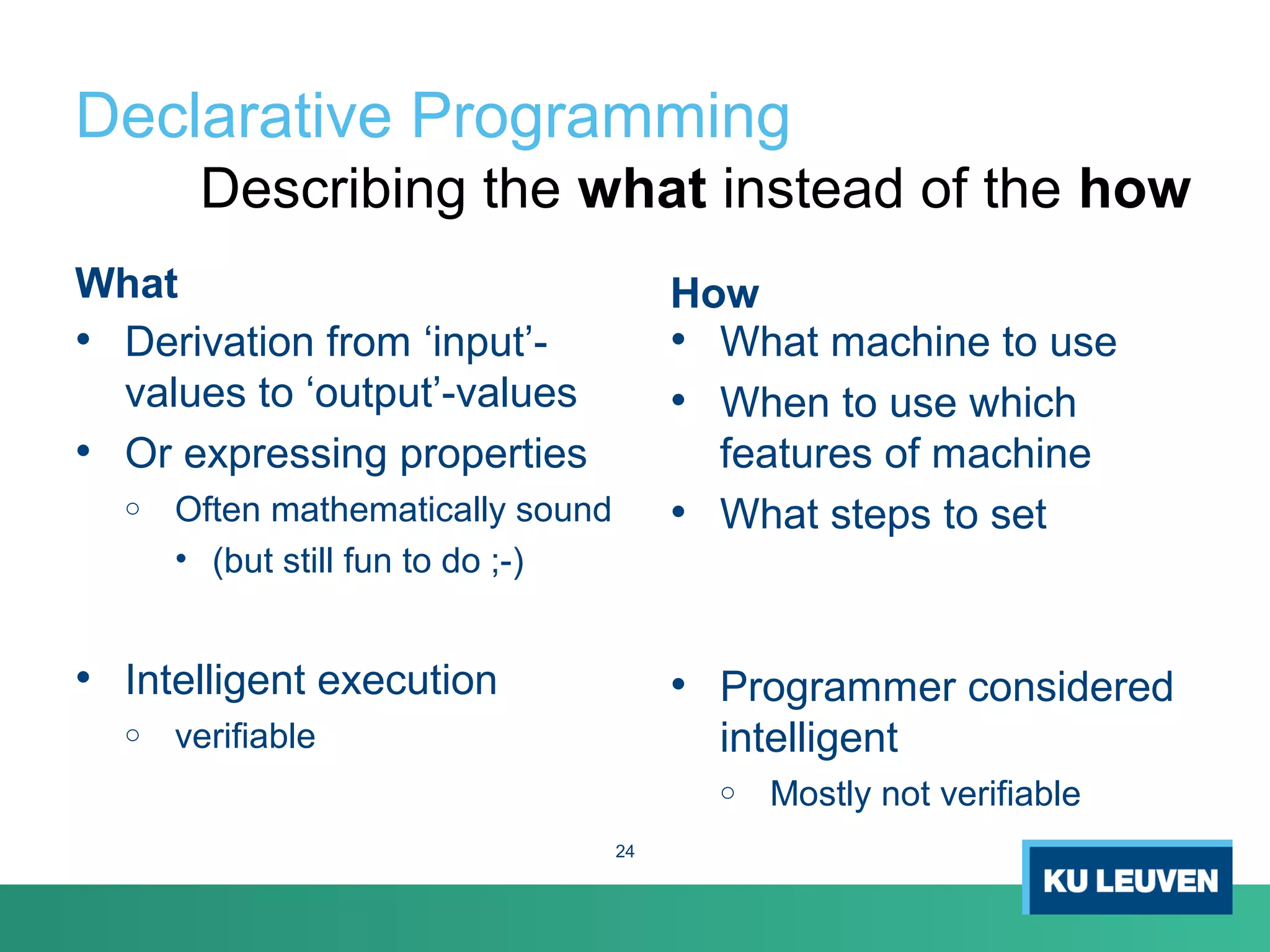 Declarative Programming
What
• Derivation from ‘input’-
values to ‘output’-values
• Or expressing properties
o Often mathematically sound
• (but still fun to do ;-)
• Intelligent execution
o verifiable
How
• What machine to use
• When to use which
features of machine
• What steps to set
• Programmer considered
intelligent
o Mostly not verifiable
Describing the what instead of the how
24
 