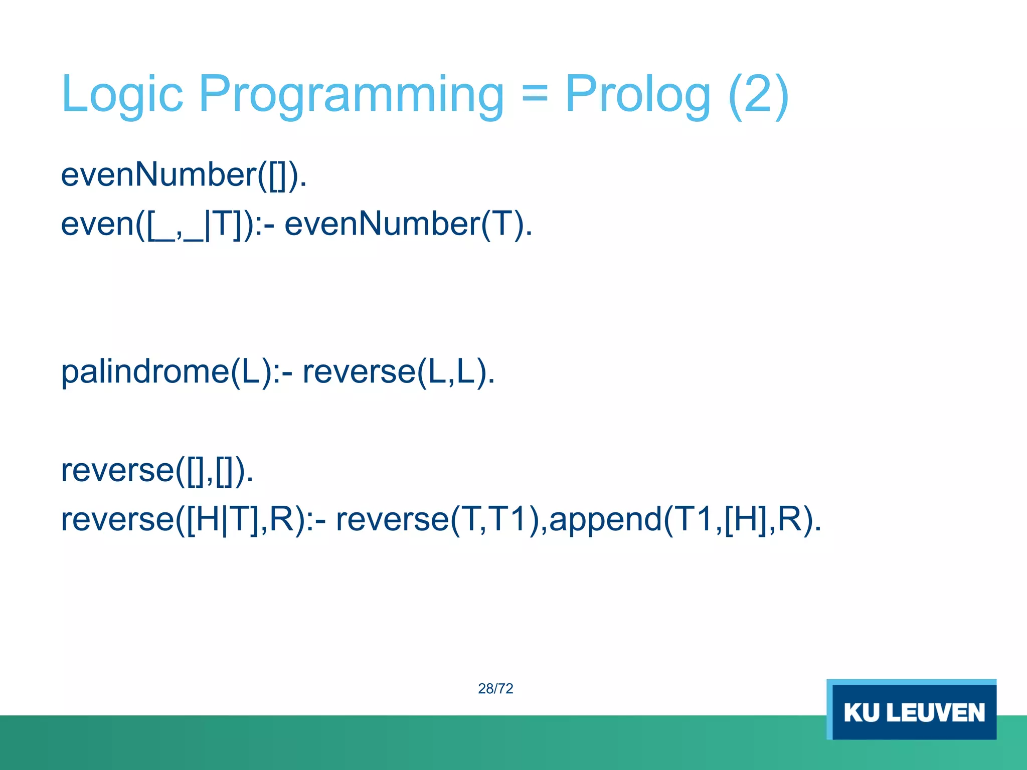 Logic Programming = Prolog (2)
evenNumber([]).
even([_,_|T]):- evenNumber(T).
palindrome(L):- reverse(L,L).
reverse([],[]).
reverse([H|T],R):- reverse(T,T1),append(T1,[H],R).
28/72
 