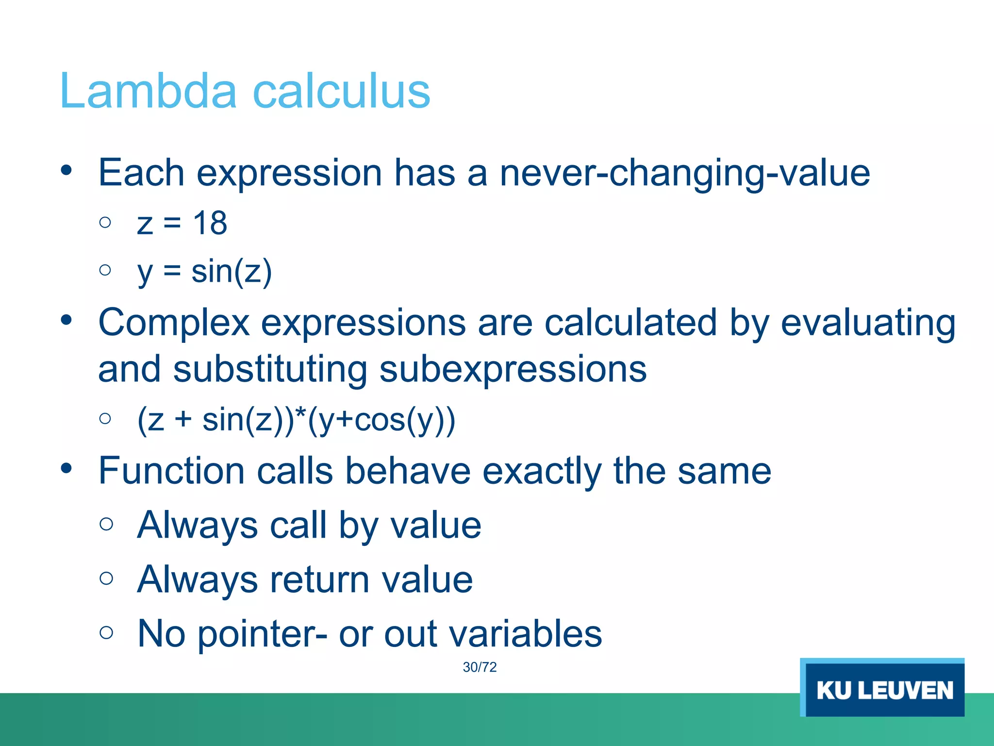 Lambda calculus
• Each expression has a never-changing-value
o z = 18
o y = sin(z)
• Complex expressions are calculated by evaluating
and substituting subexpressions
o (z + sin(z))*(y+cos(y))
• Function calls behave exactly the same
o Always call by value
o Always return value
o No pointer- or out variables
30/72
 
