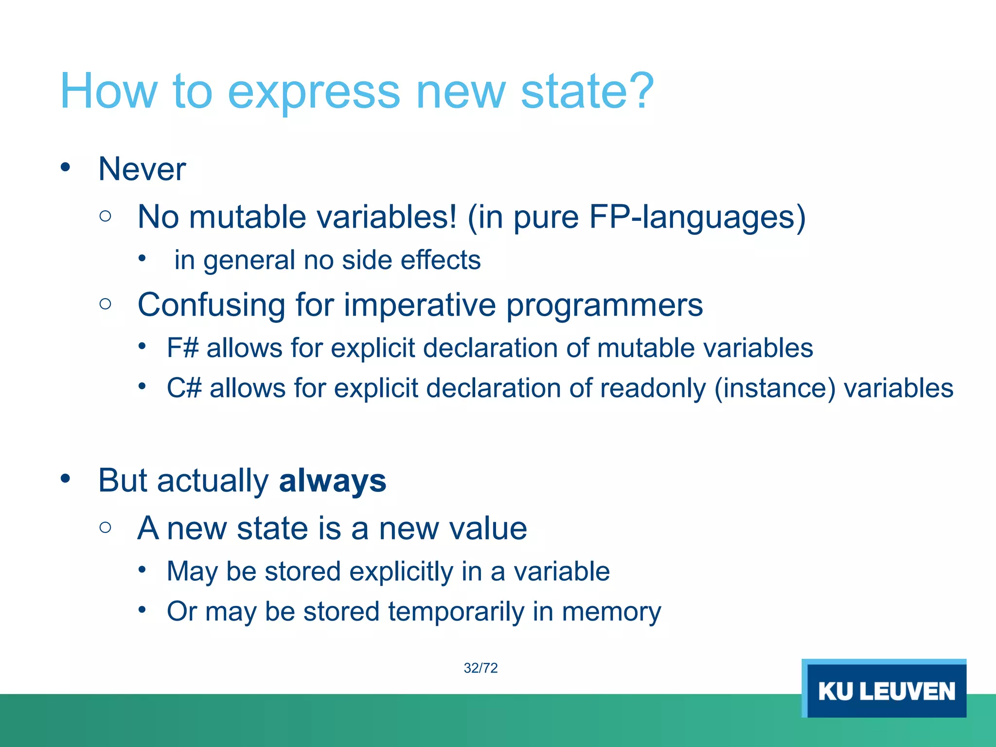 How to express new state?
• Never
o No mutable variables! (in pure FP-languages)
• in general no side effects
o Confusing for imperative programmers
• F# allows for explicit declaration of mutable variables
• C# allows for explicit declaration of readonly (instance) variables
• But actually always
o A new state is a new value
• May be stored explicitly in a variable
• Or may be stored temporarily in memory
32/72
 