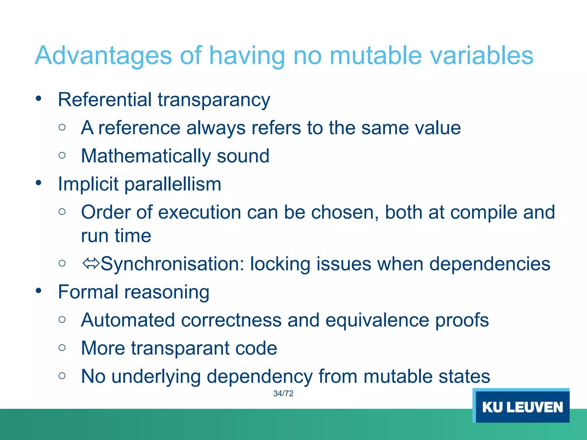 Advantages of having no mutable variables
• Referential transparancy
o A reference always refers to the same value
o Mathematically sound
• Implicit parallellism
o Order of execution can be chosen, both at compile and
run time
o Synchronisation: locking issues when dependencies
• Formal reasoning
o Automated correctness and equivalence proofs
o More transparant code
o No underlying dependency from mutable states
34/72
 
