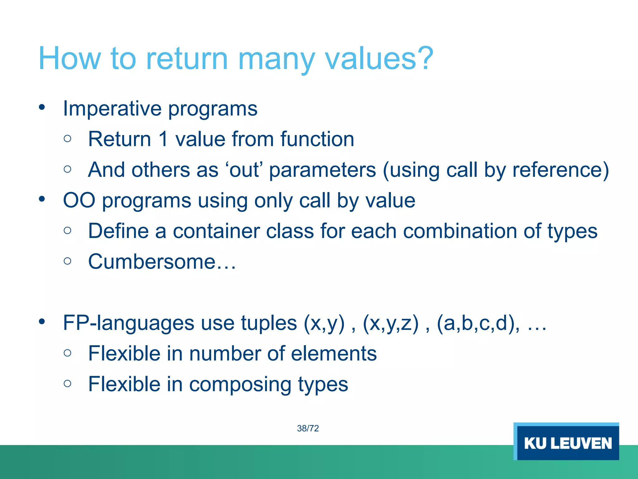 How to return many values?
• Imperative programs
o Return 1 value from function
o And others as ‘out’ parameters (using call by reference)
• OO programs using only call by value
o Define a container class for each combination of types
o Cumbersome…
• FP-languages use tuples (x,y) , (x,y,z) , (a,b,c,d), …
o Flexible in number of elements
o Flexible in composing types
38/72
 