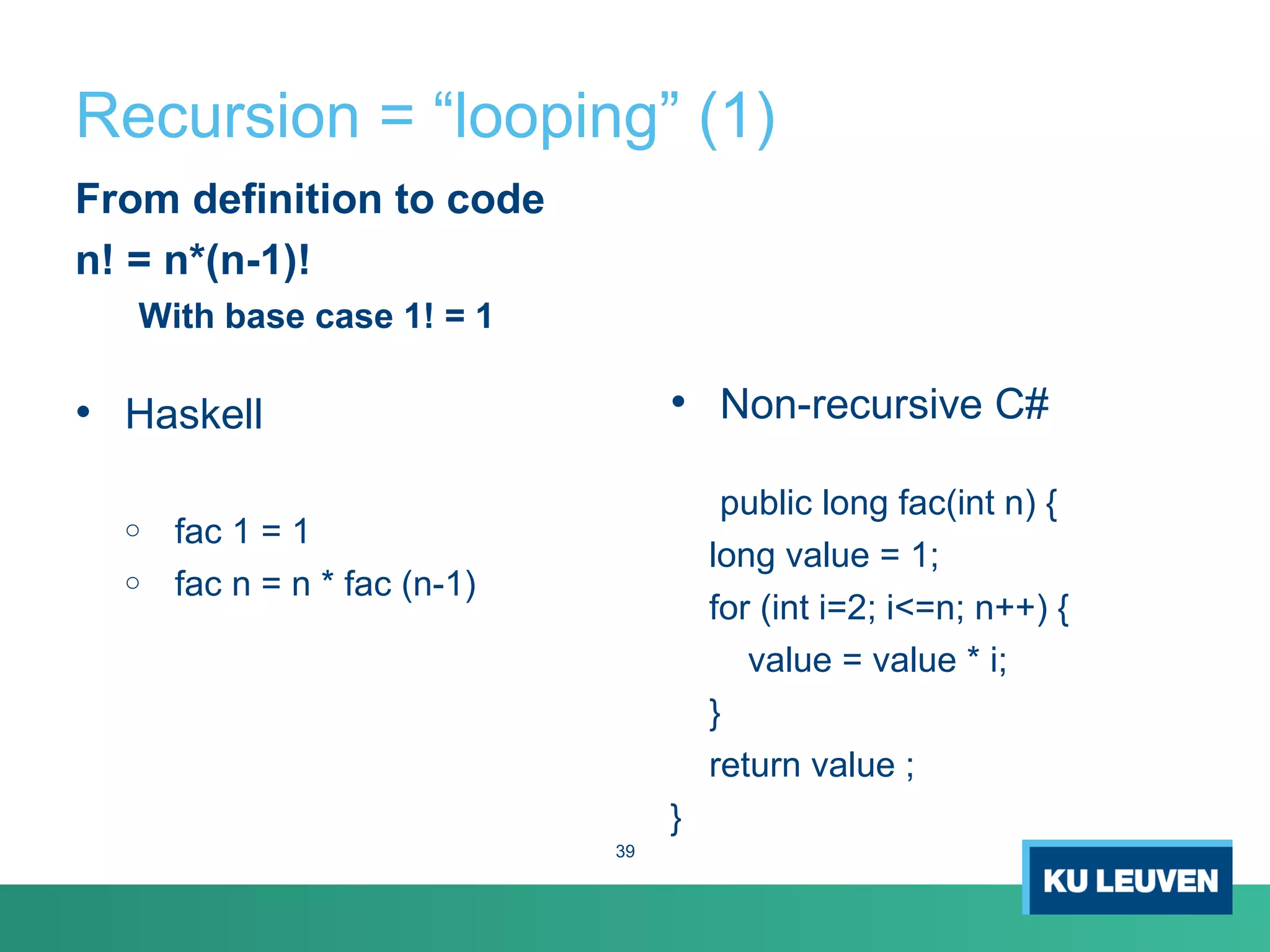 Recursion = “looping” (1)
From definition to code
n! = n*(n-1)!
With base case 1! = 1
• Haskell
o fac 1 = 1
o fac n = n * fac (n-1)
• Non-recursive C#
public long fac(int n) {
long value = 1;
for (int i=2; i<=n; n++) {
value = value * i;
}
return value ;
}
39
 