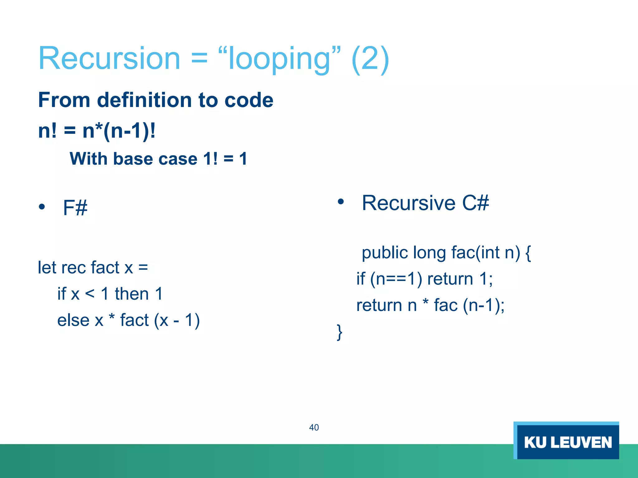 Recursion = “looping” (2)
From definition to code
n! = n*(n-1)!
With base case 1! = 1
• F#
let rec fact x =
if x < 1 then 1
else x * fact (x - 1)
• Recursive C#
public long fac(int n) {
if (n==1) return 1;
return n * fac (n-1);
}
40
 