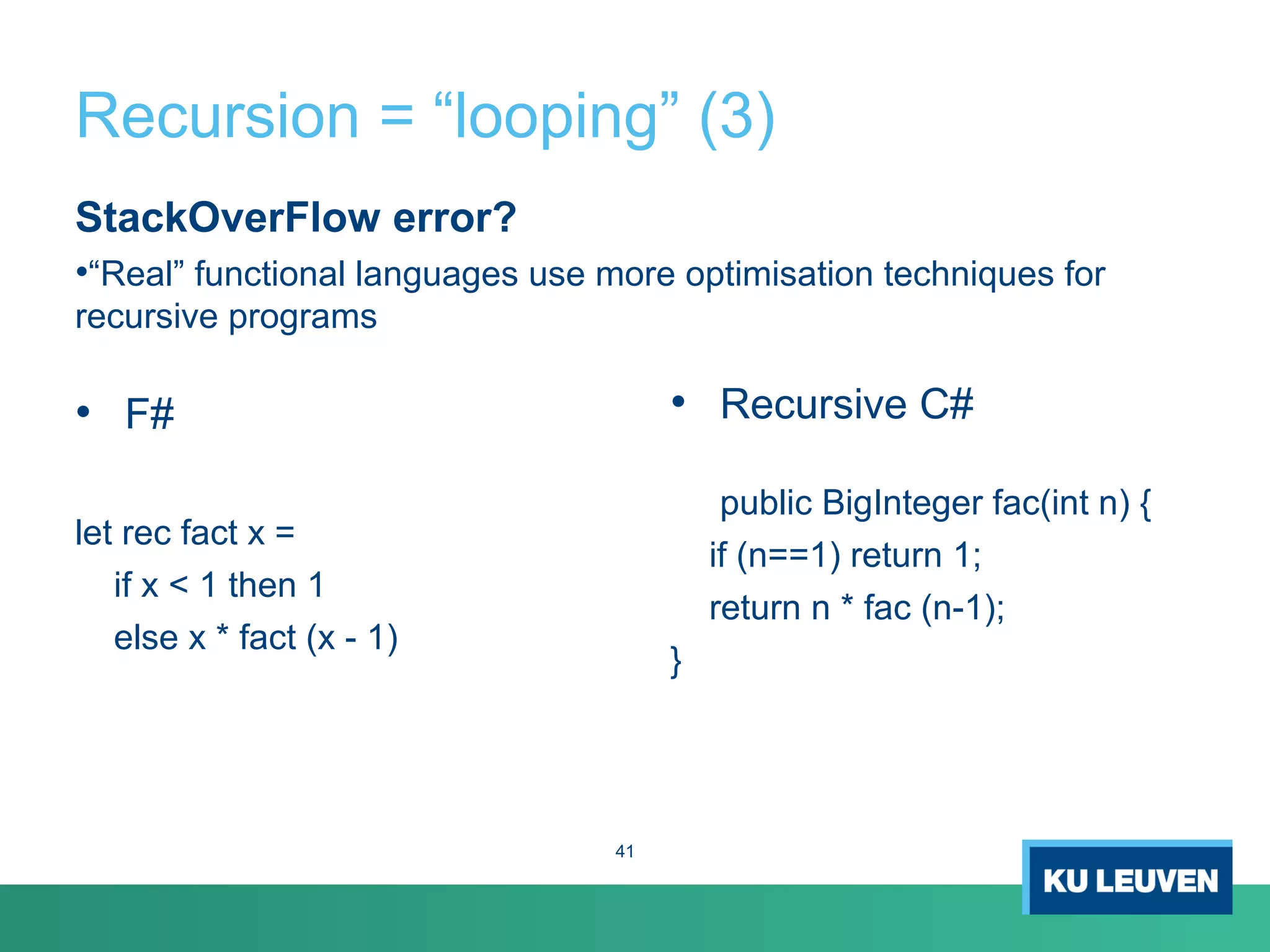Recursion = “looping” (3)
StackOverFlow error?
•“Real” functional languages use more optimisation techniques for
recursive programs
• F#
let rec fact x =
if x < 1 then 1
else x * fact (x - 1)
• Recursive C#
public BigInteger fac(int n) {
if (n==1) return 1;
return n * fac (n-1);
}
41
 