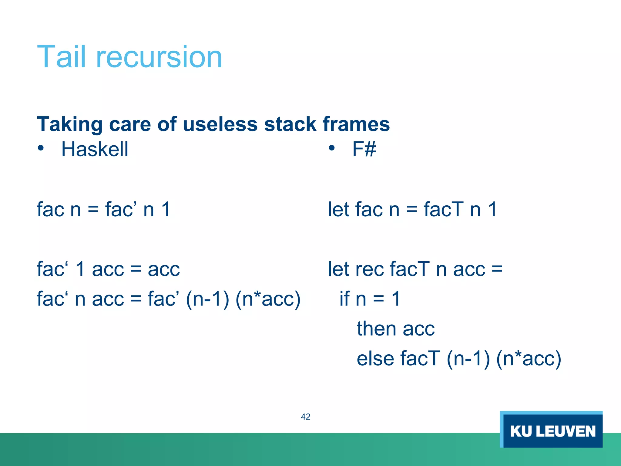 Tail recursion
Taking care of useless stack frames
• Haskell
fac n = fac’ n 1
fac‘ 1 acc = acc
fac‘ n acc = fac’ (n-1) (n*acc)
• F#
let fac n = facT n 1
let rec facT n acc =
if n = 1
then acc
else facT (n-1) (n*acc)
42
 