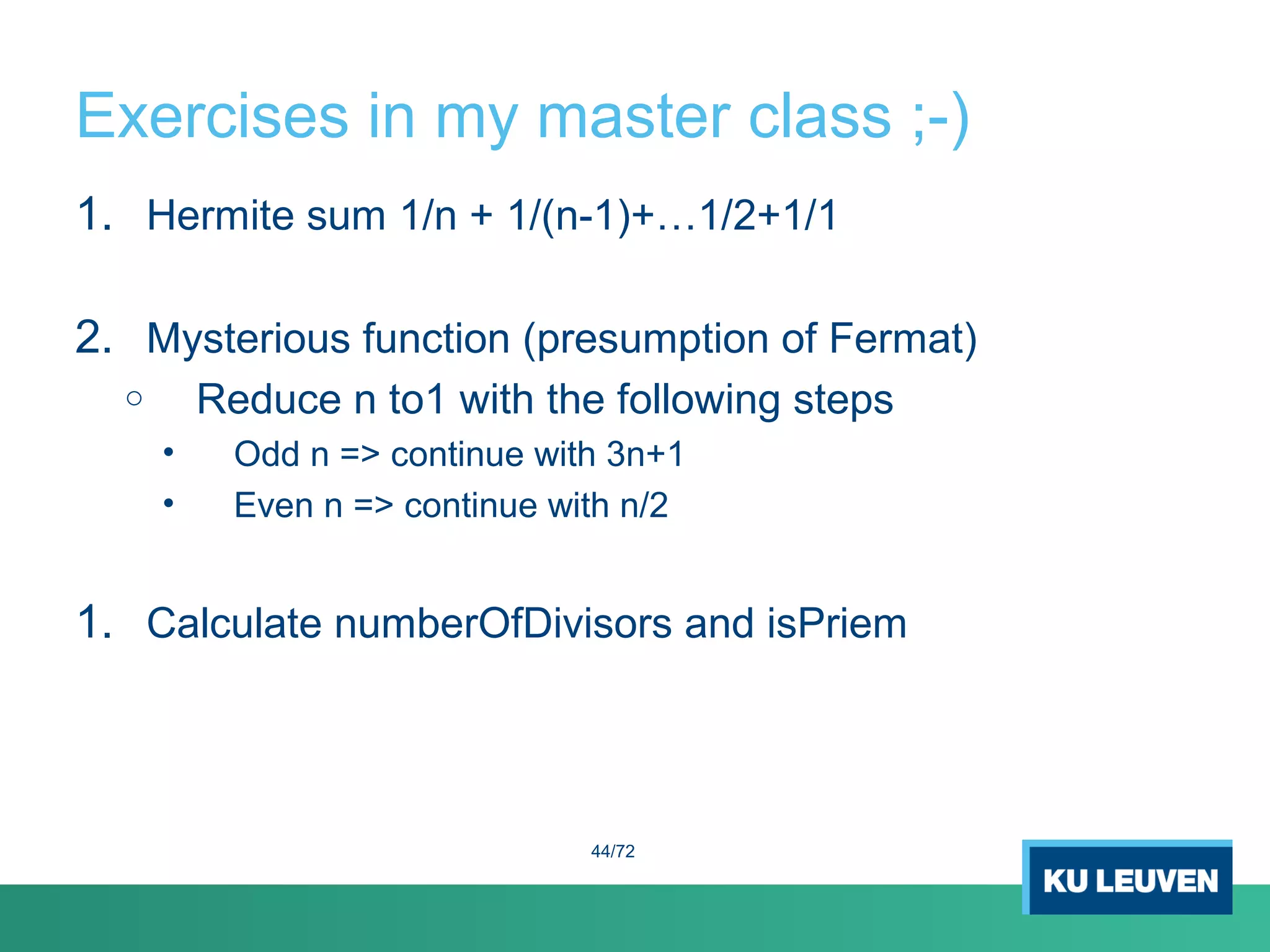 Exercises in my master class ;-)
1. Hermite sum 1/n + 1/(n-1)+…1/2+1/1
2. Mysterious function (presumption of Fermat)
o Reduce n to1 with the following steps
• Odd n => continue with 3n+1
• Even n => continue with n/2
1. Calculate numberOfDivisors and isPriem
44/72
 