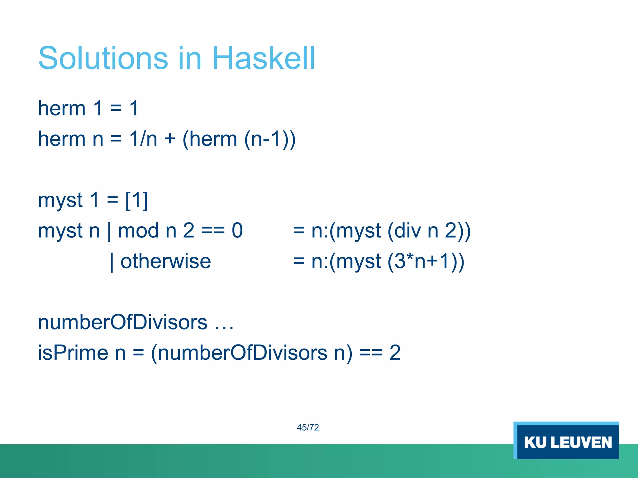 Solutions in Haskell
herm 1 = 1
herm n = 1/n + (herm (n-1))
myst 1 = [1]
myst n | mod n 2 == 0 = n:(myst (div n 2))
| otherwise = n:(myst (3*n+1))
numberOfDivisors …
isPrime n = (numberOfDivisors n) == 2
45/72
 