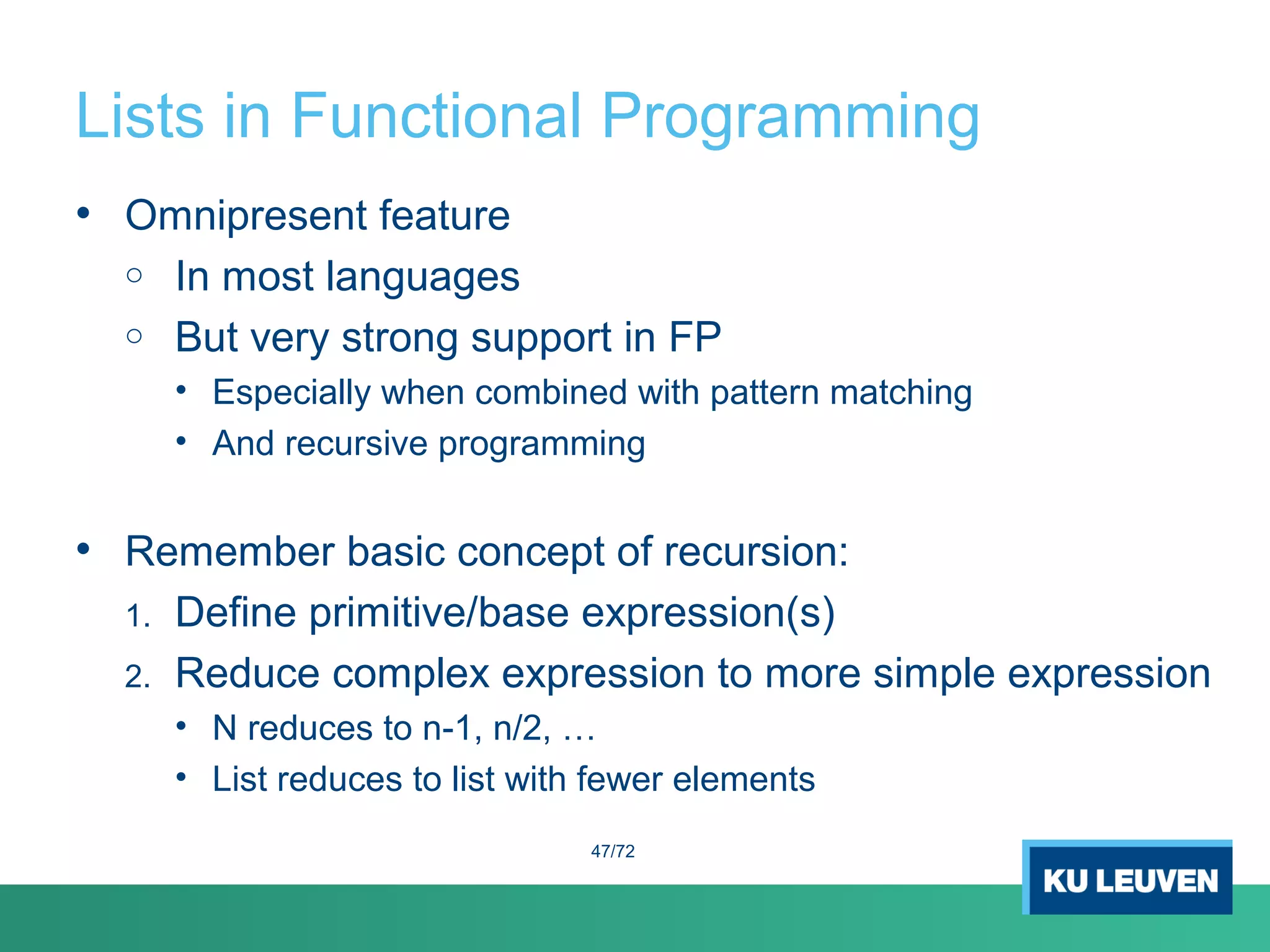 Lists in Functional Programming
• Omnipresent feature
o In most languages
o But very strong support in FP
• Especially when combined with pattern matching
• And recursive programming
• Remember basic concept of recursion:
1. Define primitive/base expression(s)
2. Reduce complex expression to more simple expression
• N reduces to n-1, n/2, …
• List reduces to list with fewer elements
47/72
 