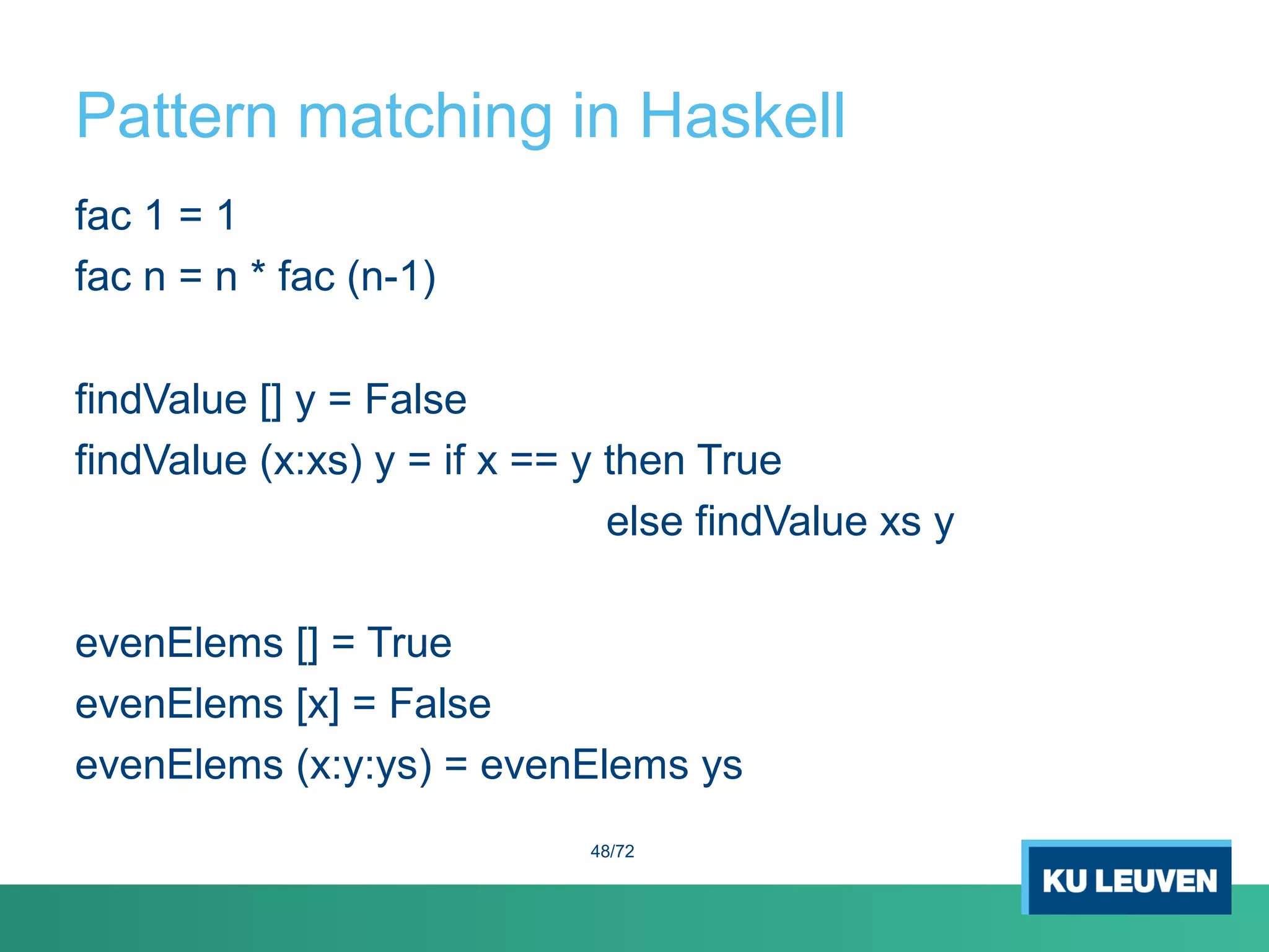 Pattern matching in Haskell
fac 1 = 1
fac n = n * fac (n-1)
findValue [] y = False
findValue (x:xs) y = if x == y then True
else findValue xs y
evenElems [] = True
evenElems [x] = False
evenElems (x:y:ys) = evenElems ys
48/72
 