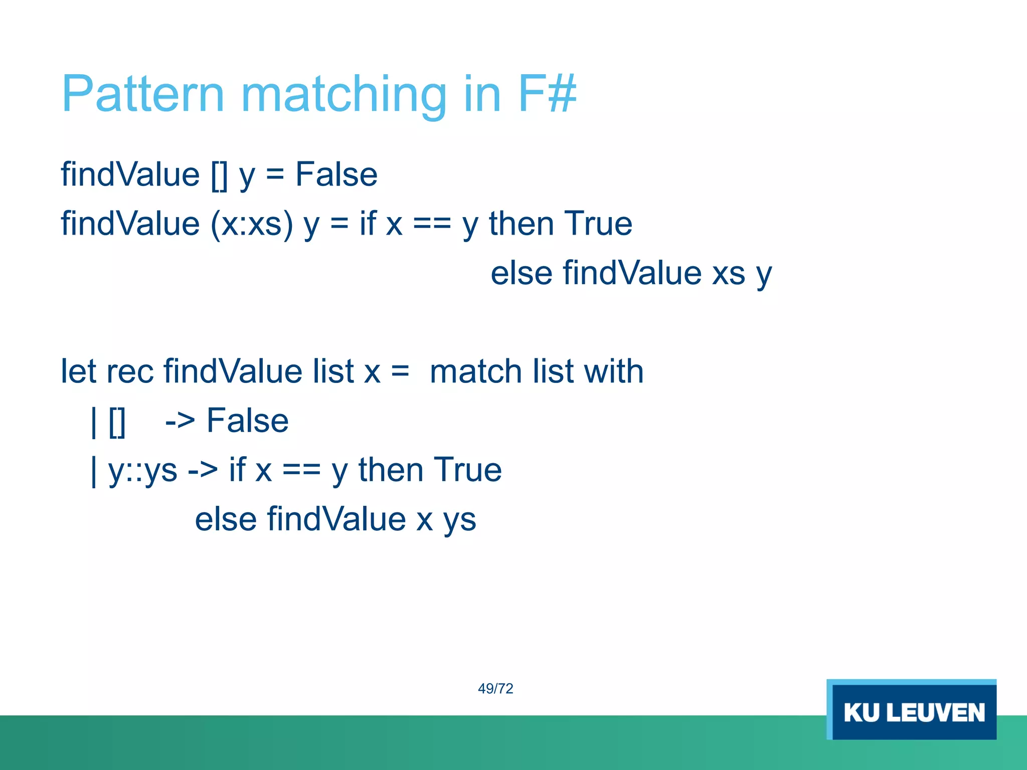 Pattern matching in F#
findValue [] y = False
findValue (x:xs) y = if x == y then True
else findValue xs y
let rec findValue list x = match list with
| [] -> False
| y::ys -> if x == y then True
else findValue x ys
49/72
 