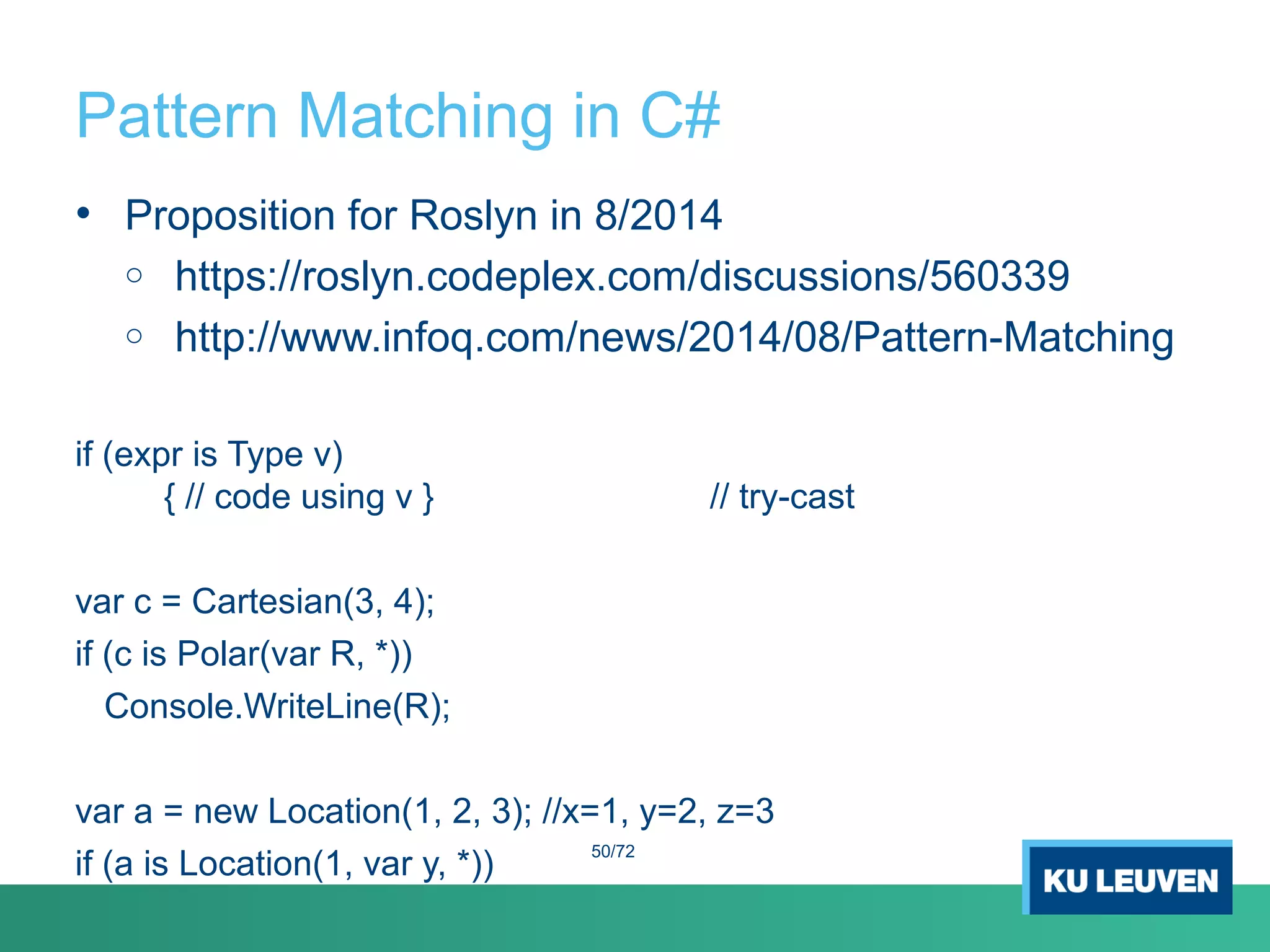 Pattern Matching in C#
• Proposition for Roslyn in 8/2014
o https://roslyn.codeplex.com/discussions/560339
o http://www.infoq.com/news/2014/08/Pattern-Matching
if (expr is Type v)
{ // code using v } // try-cast
var c = Cartesian(3, 4);
if (c is Polar(var R, *))
Console.WriteLine(R);
var a = new Location(1, 2, 3); //x=1, y=2, z=3
if (a is Location(1, var y, *))
50/72
 