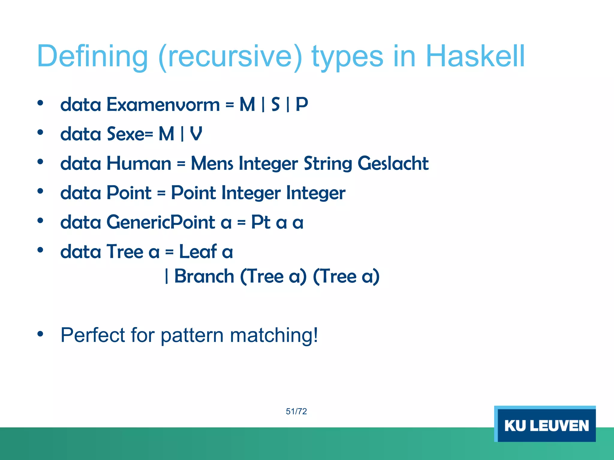 Defining (recursive) types in Haskell
• data Examenvorm = M | S | P
• data Sexe= M | V
• data Human = Mens Integer String Geslacht
• data Point = Point Integer Integer
• data GenericPoint a = Pt a a
• data Tree a = Leaf a
| Branch (Tree a) (Tree a)
• Perfect for pattern matching!
51/72
 