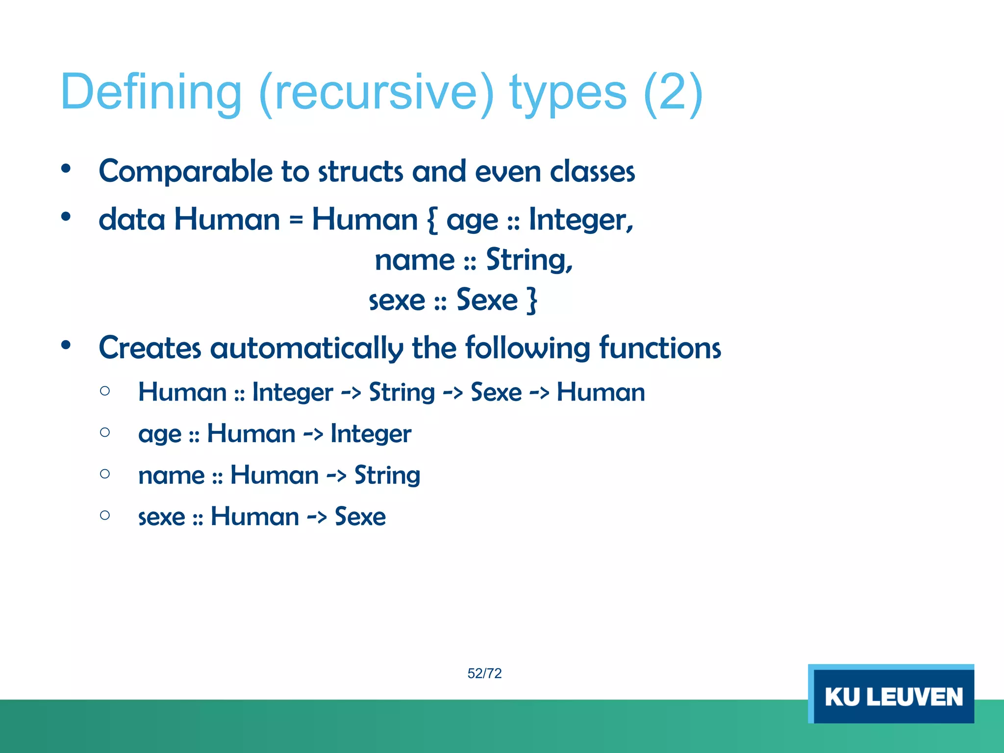 Defining (recursive) types (2)
• Comparable to structs and even classes
• data Human = Human { age :: Integer,
name :: String,
sexe :: Sexe }
• Creates automatically the following functions
o Human :: Integer -> String -> Sexe -> Human
o age :: Human -> Integer
o name :: Human -> String
o sexe :: Human -> Sexe
52/72
 