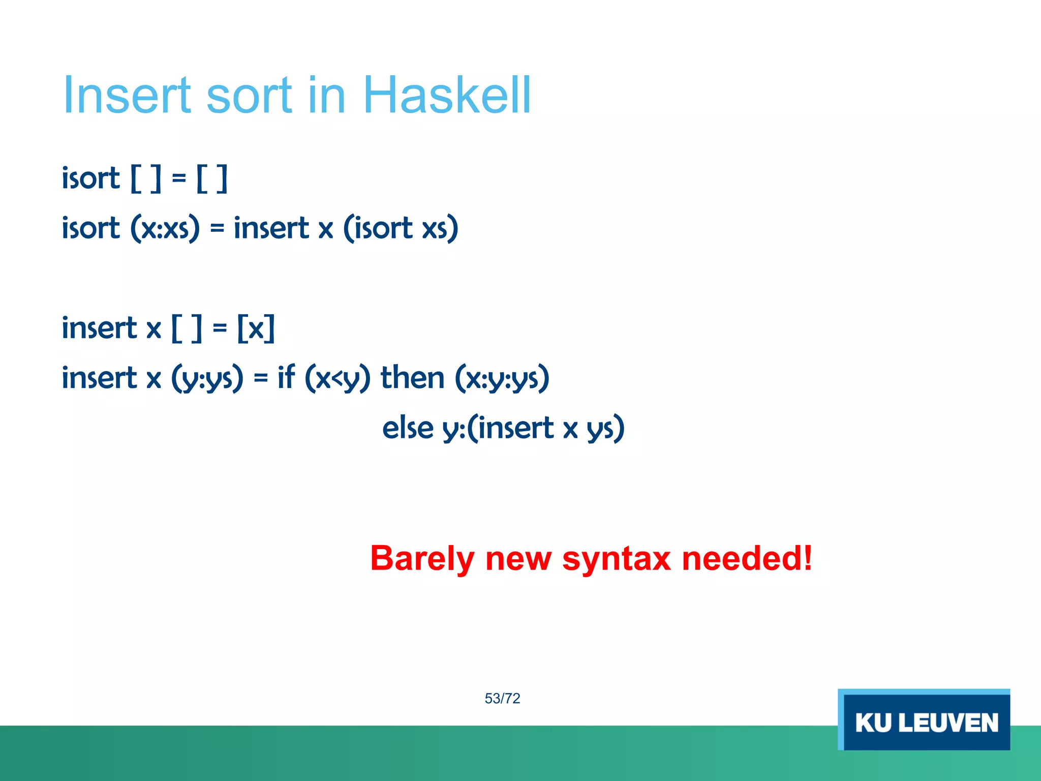 Insert sort in Haskell
isort [ ] = [ ]
isort (x:xs) = insert x (isort xs)
insert x [ ] = [x]
insert x (y:ys) = if (x<y) then (x:y:ys)
else y:(insert x ys)
Barely new syntax needed!
53/72
 