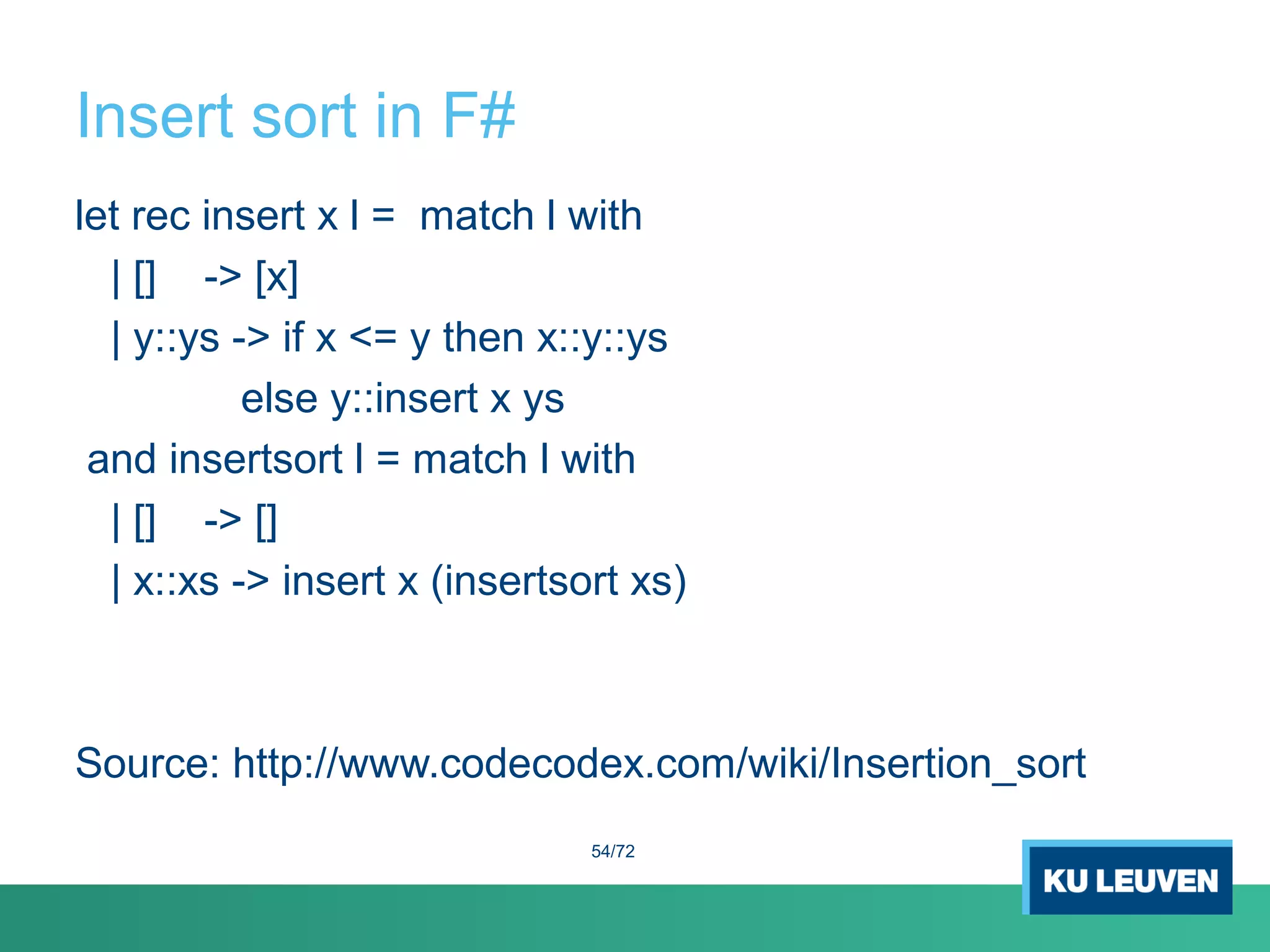 Insert sort in F#
let rec insert x l = match l with
| [] -> [x]
| y::ys -> if x <= y then x::y::ys
else y::insert x ys
and insertsort l = match l with
| [] -> []
| x::xs -> insert x (insertsort xs)
Source: http://www.codecodex.com/wiki/Insertion_sort
54/72
 