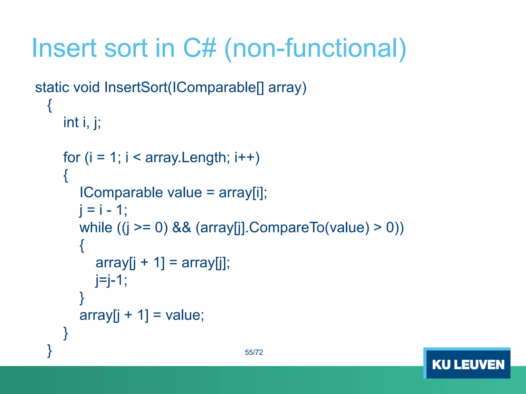 Insert sort in C# (non-functional)
static void InsertSort(IComparable[] array)
{
int i, j;
for (i = 1; i < array.Length; i++)
{
IComparable value = array[i];
j = i - 1;
while ((j >= 0) && (array[j].CompareTo(value) > 0))
{
array[j + 1] = array[j];
j=j-1;
}
array[j + 1] = value;
}
} 55/72
 