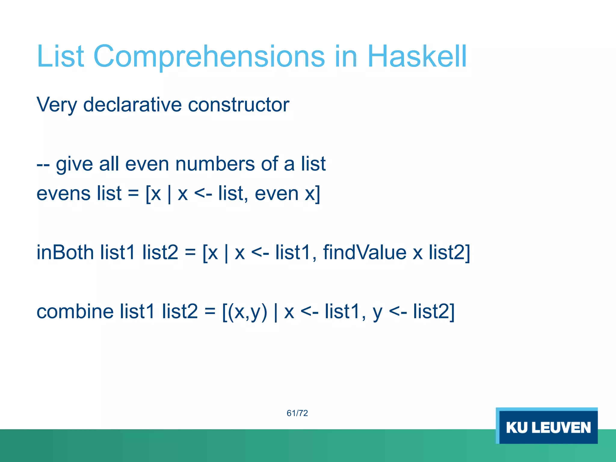 List Comprehensions in Haskell
Very declarative constructor
-- give all even numbers of a list
evens list = [x | x <- list, even x]
inBoth list1 list2 = [x | x <- list1, findValue x list2]
combine list1 list2 = [(x,y) | x <- list1, y <- list2]
61/72
 