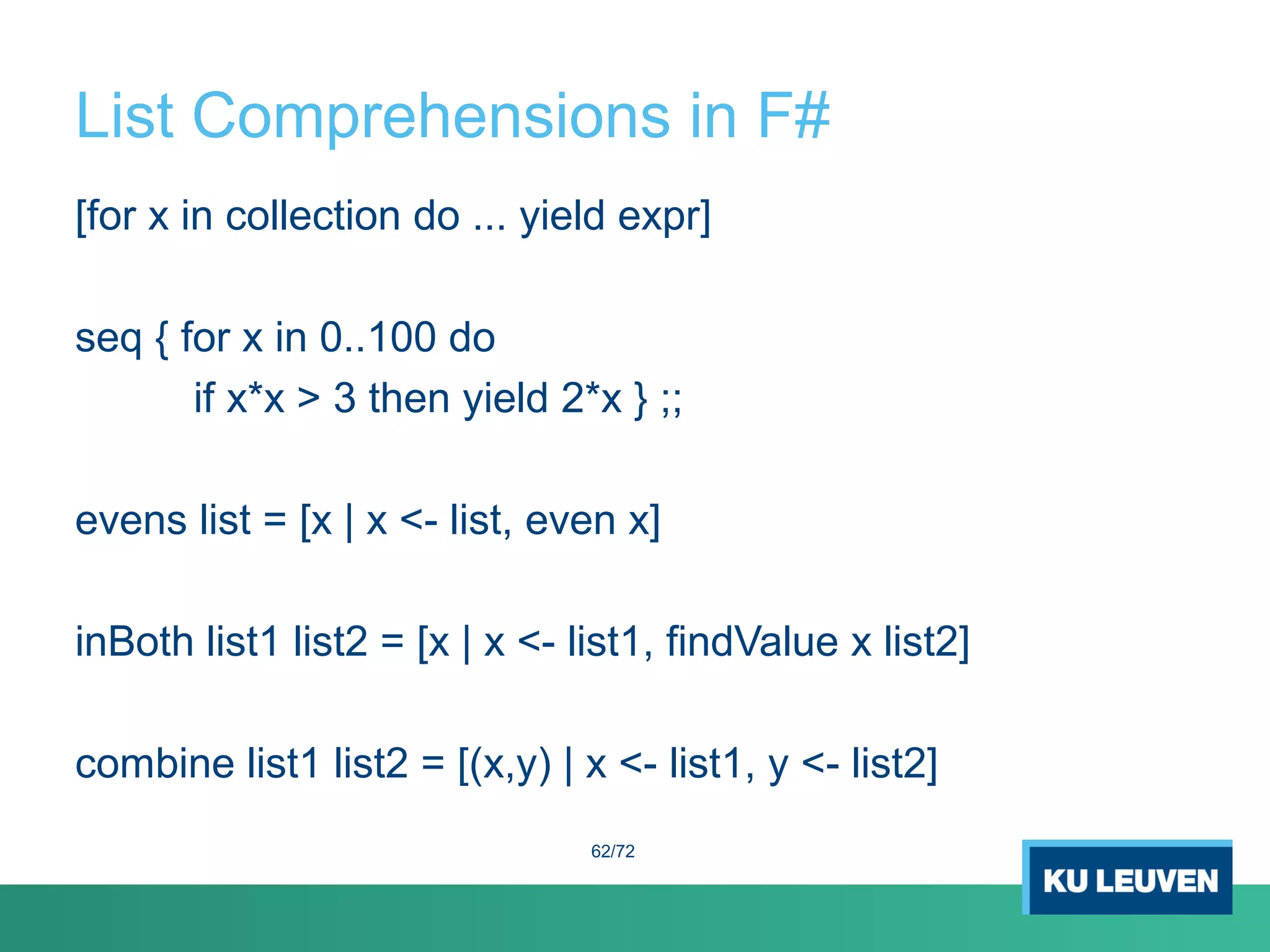 List Comprehensions in F#
[for x in collection do ... yield expr]
seq { for x in 0..100 do
if x*x > 3 then yield 2*x } ;;
evens list = [x | x <- list, even x]
inBoth list1 list2 = [x | x <- list1, findValue x list2]
combine list1 list2 = [(x,y) | x <- list1, y <- list2]
62/72
 