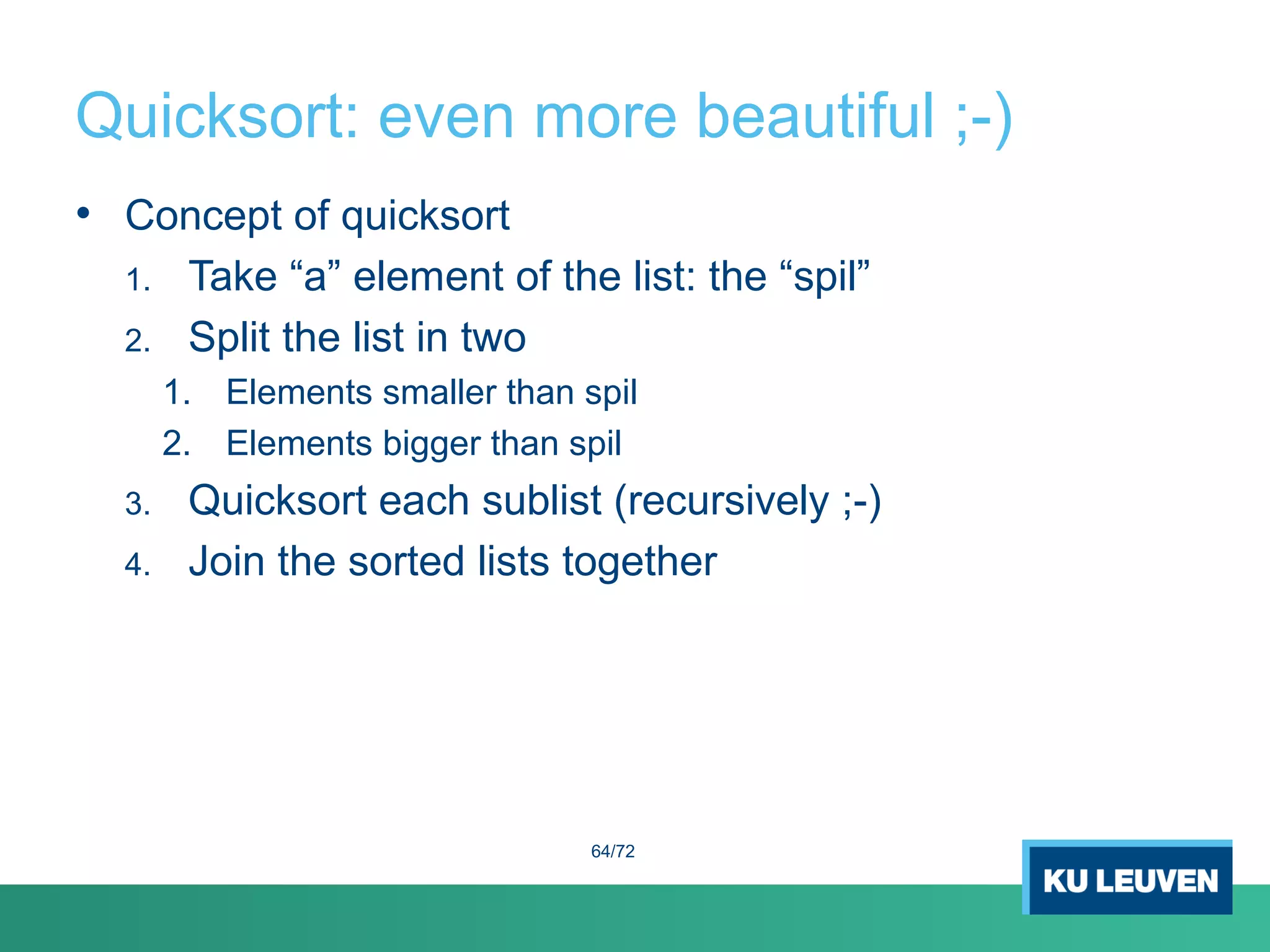 Quicksort: even more beautiful ;-)
• Concept of quicksort
1. Take “a” element of the list: the “spil”
2. Split the list in two
1. Elements smaller than spil
2. Elements bigger than spil
3. Quicksort each sublist (recursively ;-)
4. Join the sorted lists together
64/72
 