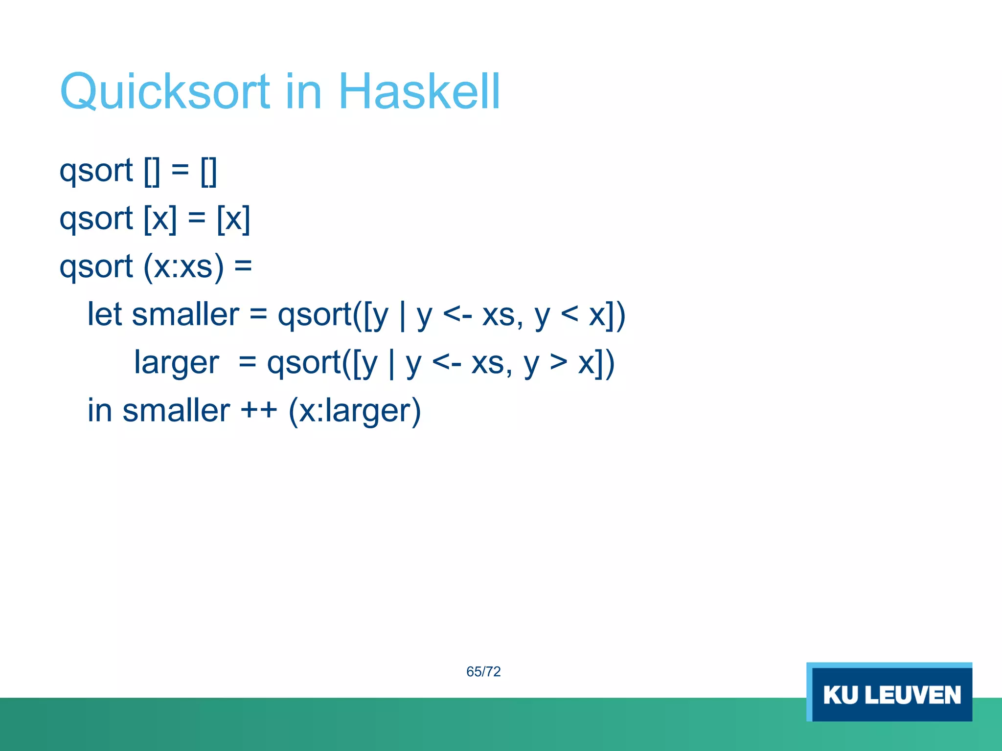 Quicksort in Haskell
qsort [] = []
qsort [x] = [x]
qsort (x:xs) =
let smaller = qsort([y | y <- xs, y < x])
larger = qsort([y | y <- xs, y > x])
in smaller ++ (x:larger)
65/72
 