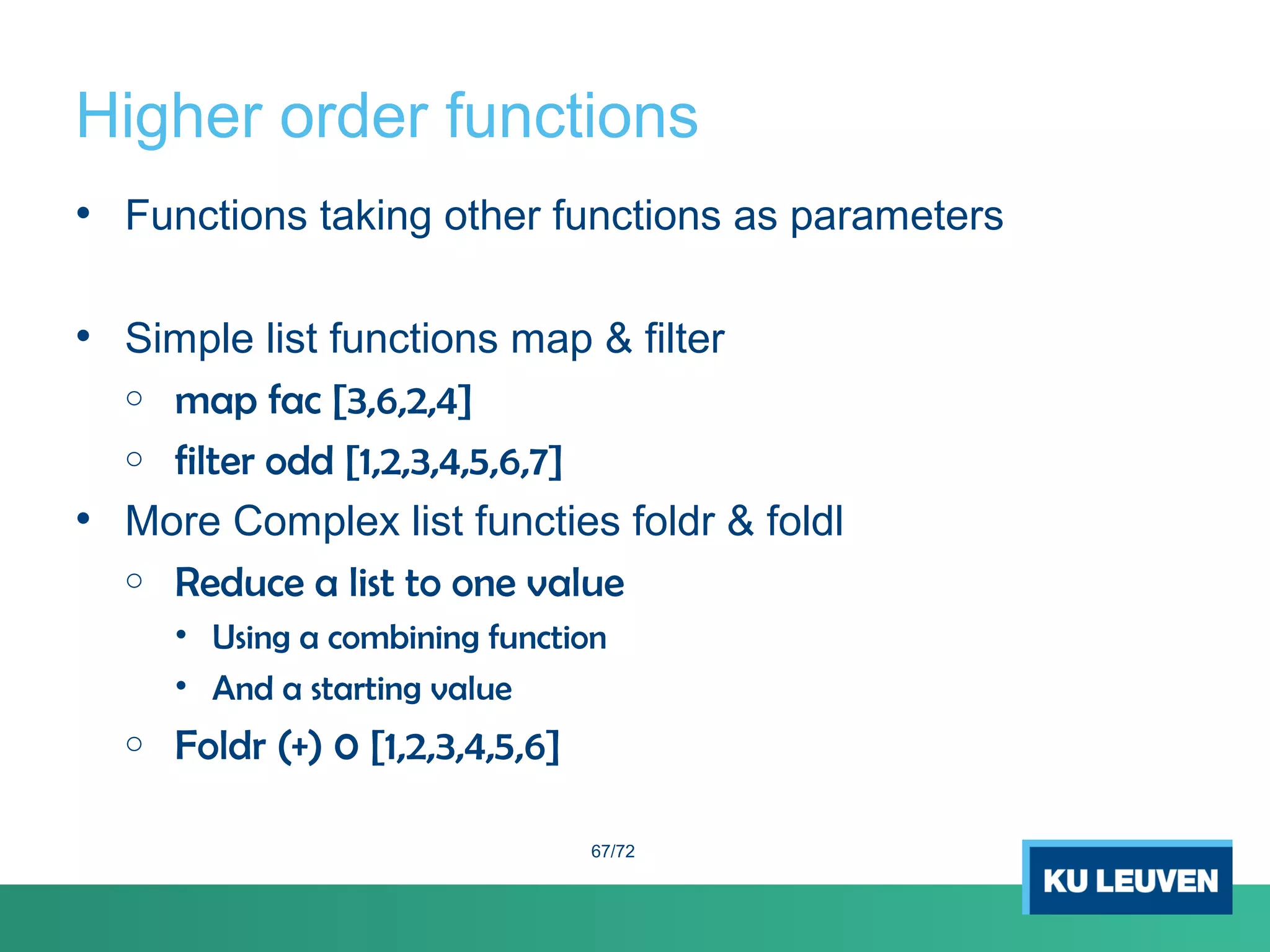 Higher order functions
• Functions taking other functions as parameters
• Simple list functions map & filter
o map fac [3,6,2,4]
o filter odd [1,2,3,4,5,6,7]
• More Complex list functies foldr & foldl
o Reduce a list to one value
• Using a combining function
• And a starting value
o Foldr (+) 0 [1,2,3,4,5,6]
67/72
 
