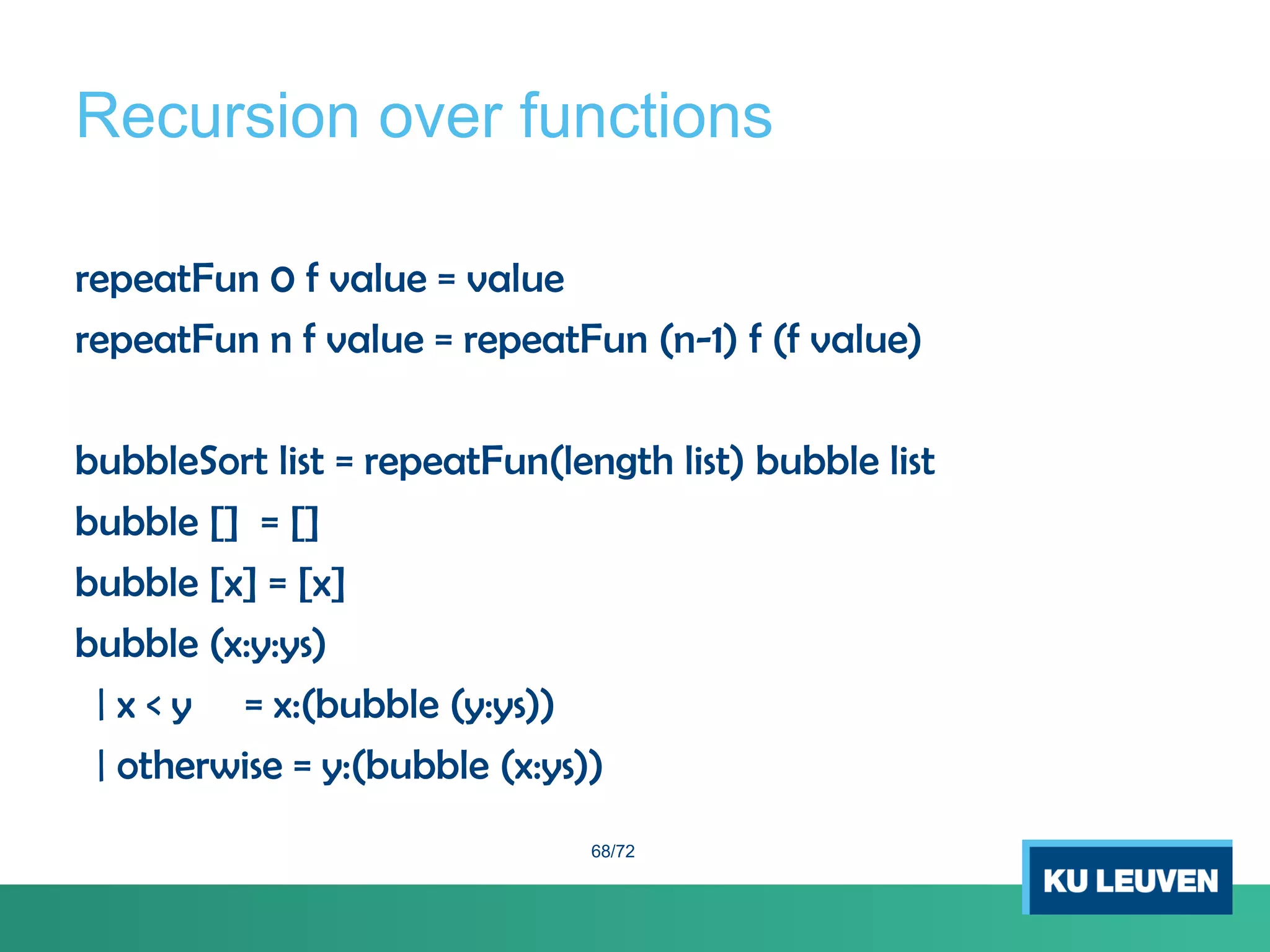 Recursion over functions
repeatFun 0 f value = value
repeatFun n f value = repeatFun (n-1) f (f value)
bubbleSort list = repeatFun(length list) bubble list
bubble [] = []
bubble [x] = [x]
bubble (x:y:ys)
| x < y = x:(bubble (y:ys))
| otherwise = y:(bubble (x:ys))
68/72
 