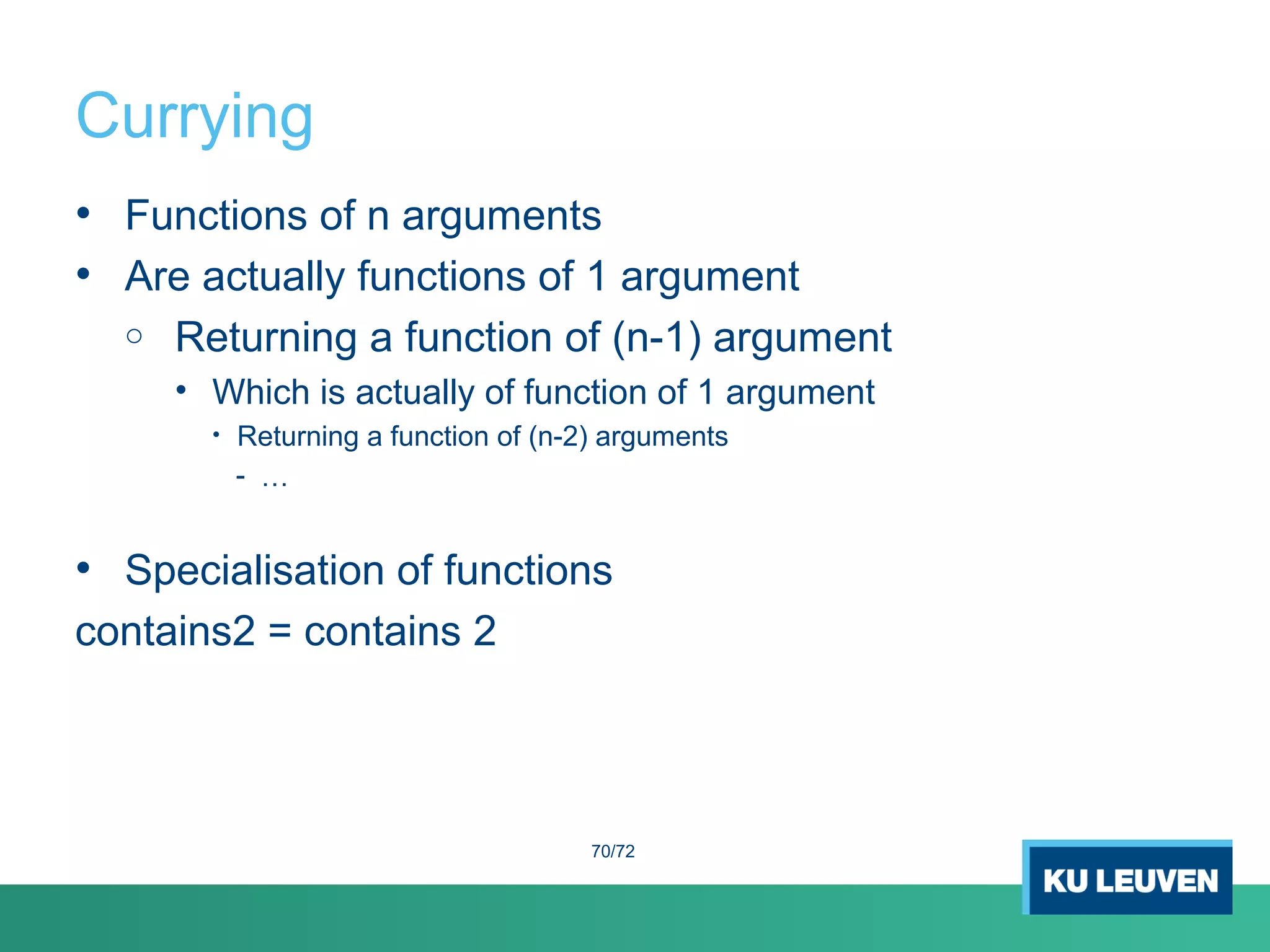 Currying
• Functions of n arguments
• Are actually functions of 1 argument
o Returning a function of (n-1) argument
• Which is actually of function of 1 argument
• Returning a function of (n-2) arguments
- …
• Specialisation of functions
contains2 = contains 2
70/72
 