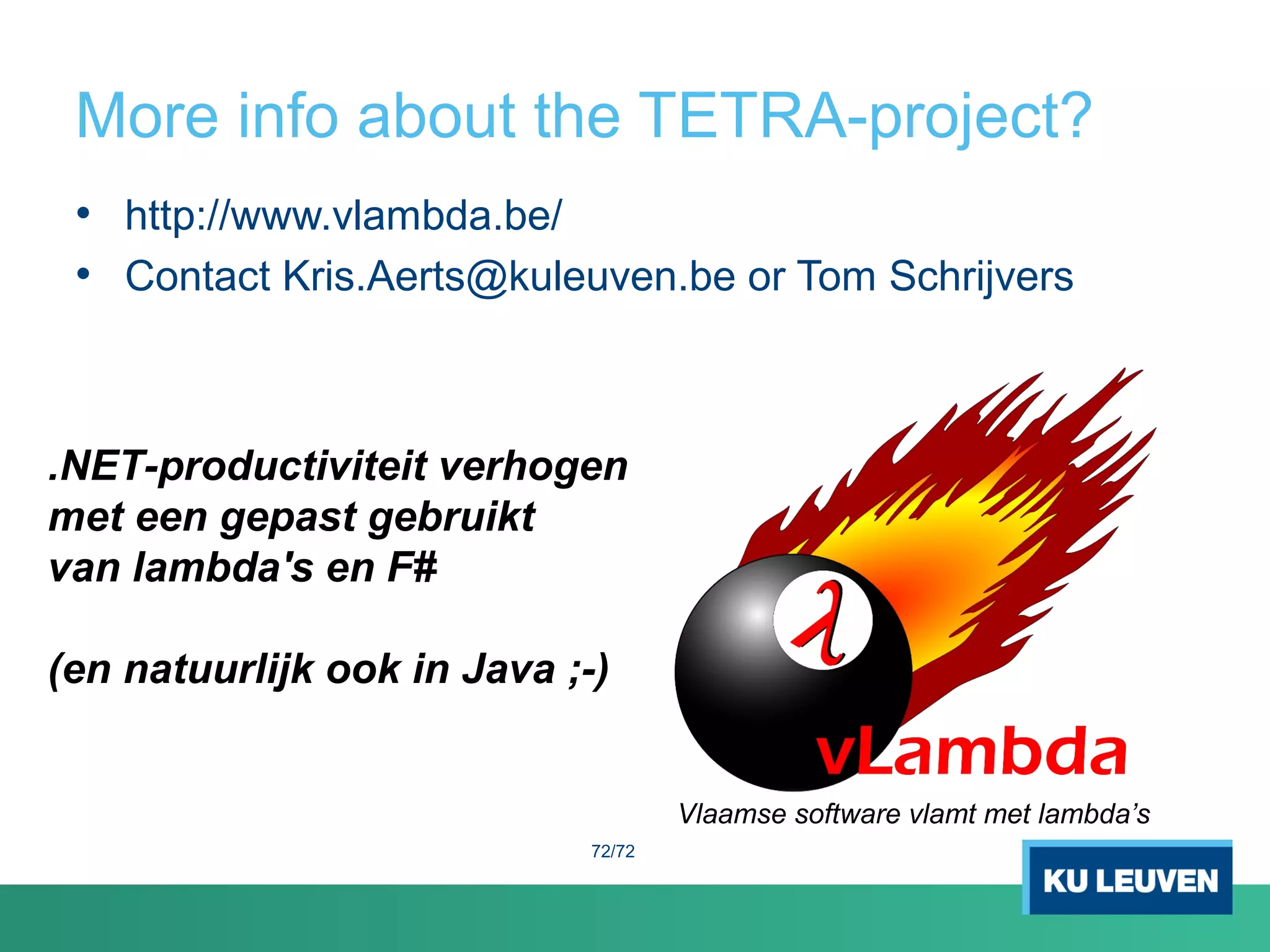 More info about the TETRA-project?
72/72
• http://www.vlambda.be/
• Contact Kris.Aerts@kuleuven.be or Tom Schrijvers
.NET-productiviteit verhogen
met een gepast gebruikt
van lambda's en F#
(en natuurlijk ook in Java ;-)
Vlaamse software vlamt met lambda’s
 