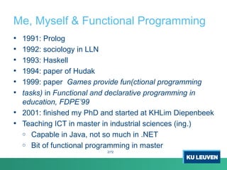 Me, Myself & Functional Programming
• 1991: Prolog
• 1992: sociology in LLN
• 1993: Haskell
• 1994: paper of Hudak
• 1999: paper Games provide fun(ctional programming
• tasks) in Functional and declarative programming in
education, FDPE’99
• 2001: finished my PhD and started at KHLim Diepenbeek
• Teaching ICT in master in industrial sciences (ing.)
o Capable in Java, not so much in .NET
o Bit of functional programming in master
2/72
 