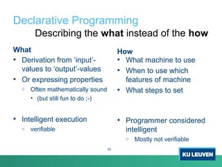 Declarative Programming
What
• Derivation from ‘input’-
values to ‘output’-values
• Or expressing properties
o Often mathematically sound
• (but still fun to do ;-)
• Intelligent execution
o verifiable
How
• What machine to use
• When to use which
features of machine
• What steps to set
• Programmer considered
intelligent
o Mostly not verifiable
Describing the what instead of the how
24
 