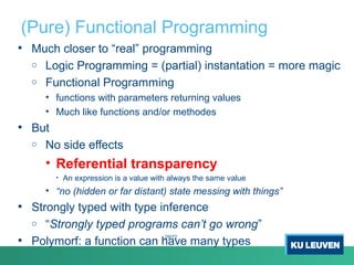 (Pure) Functional Programming
• Much closer to “real” programming
o Logic Programming = (partial) instantation = more magic
o Functional Programming
• functions with parameters returning values
• Much like functions and/or methodes
• But
o No side effects
• Referential transparency
• An expression is a value with always the same value
• “no (hidden or far distant) state messing with things”
• Strongly typed with type inference
o “Strongly typed programs can’t go wrong”
• Polymorf: a function can have many types
29/72
 