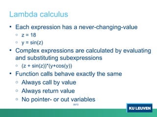 Lambda calculus
• Each expression has a never-changing-value
o z = 18
o y = sin(z)
• Complex expressions are calculated by evaluating
and substituting subexpressions
o (z + sin(z))*(y+cos(y))
• Function calls behave exactly the same
o Always call by value
o Always return value
o No pointer- or out variables
30/72
 